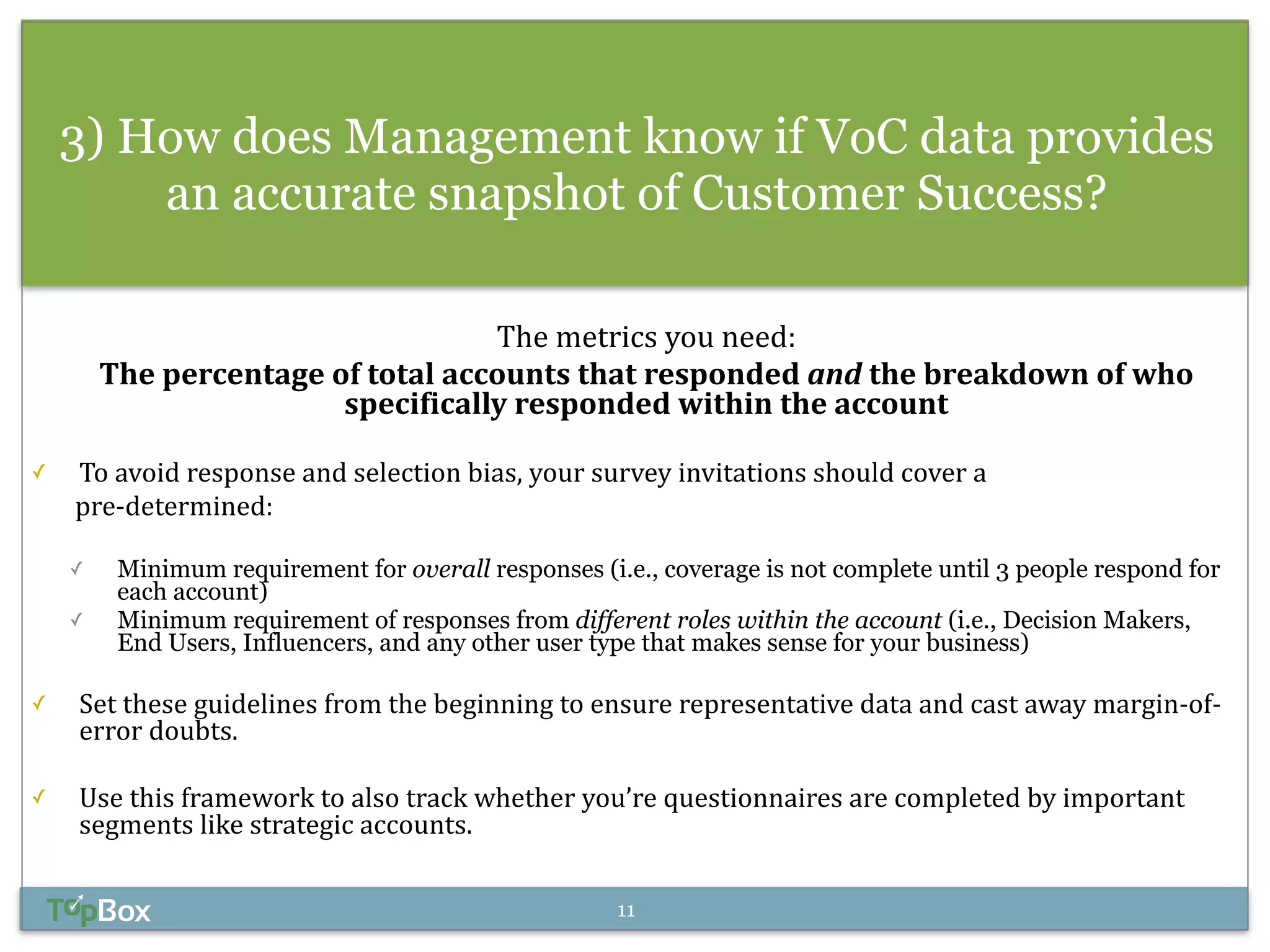 3) How does Management know if VoC data provides 
an accurate snapshot of Customer Success? 
The 
metrics 
you 
need: 
The 
percentage 
of 
total 
accounts 
that 
responded 
and 
the 
breakdown 
of 
who 
specifically 
responded 
within 
the 
account 
! 
✓ To 
avoid 
response 
and 
selection 
bias, 
your 
survey 
invitations 
should 
cover 
a 
pre-­‐determined: 
! 
✓ Minimum requirement for overall responses (i.e., coverage is not complete until 3 people respond for 
each account) 
✓ Minimum requirement of responses from different roles within the account (i.e., Decision Makers, 
End Users, Influencers, and any other user type that makes sense for your business) 
! 
✓ Set 
these 
guidelines 
from 
the 
beginning 
to 
ensure 
representative 
data 
and 
cast 
away 
margin-­‐of-­‐ 
error 
doubts. 
! 
✓ Use 
this 
framework 
to 
also 
track 
whether 
you’re 
questionnaires 
are 
completed 
by 
important 
segments 
like 
strategic 
accounts. 
11 
 