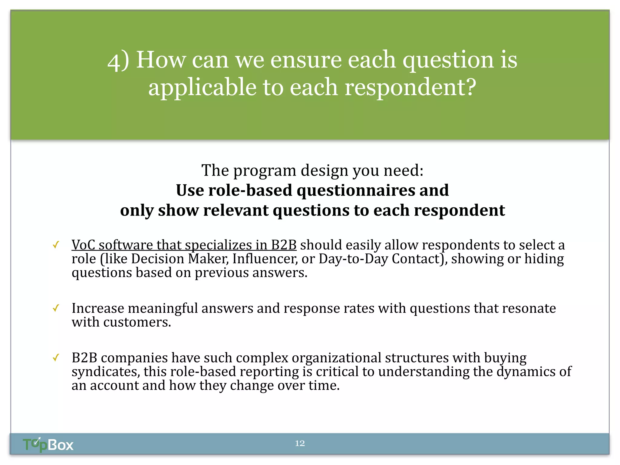 4) How can we ensure each question is 
applicable to each respondent? 
The 
program 
design 
you 
need: 
Use 
role-­‐based 
questionnaires 
and 
only 
show 
relevant 
questions 
to 
each 
respondent 
! 
✓ VoC 
software 
that 
specializes 
in 
B2B 
should 
easily 
allow 
respondents 
to 
select 
a 
role 
(like 
Decision 
Maker, 
Influencer, 
or 
Day-­‐to-­‐Day 
Contact), 
showing 
or 
hiding 
questions 
based 
on 
previous 
answers. 
! 
✓ Increase 
meaningful 
answers 
and 
response 
rates 
with 
questions 
that 
resonate 
with 
customers. 
! 
✓ B2B 
companies 
have 
such 
complex 
organizational 
structures 
with 
buying 
syndicates, 
this 
role-­‐based 
reporting 
is 
critical 
to 
understanding 
the 
dynamics 
of 
an 
account 
and 
how 
they 
change 
over 
time. 
12 
 