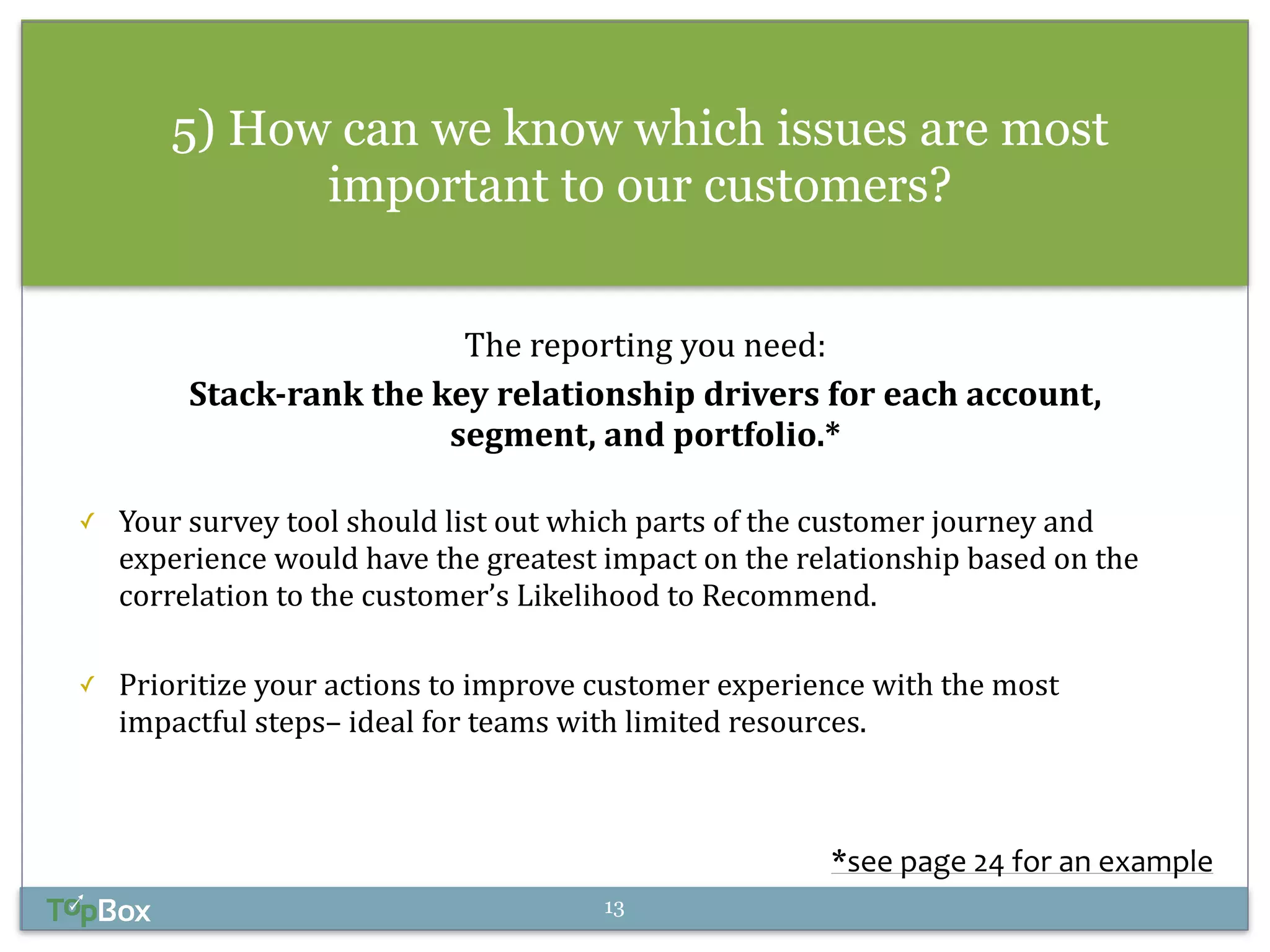 5) How can we know which issues are most 
important to our customers? 
! 
The 
reporting 
you 
need: 
Stack-­‐rank 
the 
key 
relationship 
drivers 
for 
each 
account, 
segment, 
and 
portfolio.* 
! 
✓ Your 
survey 
tool 
should 
list 
out 
which 
parts 
of 
the 
customer 
journey 
and 
experience 
would 
have 
the 
greatest 
impact 
on 
the 
relationship 
based 
on 
the 
correlation 
to 
the 
customer’s 
Likelihood 
to 
Recommend. 
! 
✓ Prioritize 
your 
actions 
to 
improve 
customer 
experience 
with 
the 
most 
impactful 
steps– 
ideal 
for 
teams 
with 
limited 
resources. 
*see 
page 
24 
for 
an 
example 
13 
 