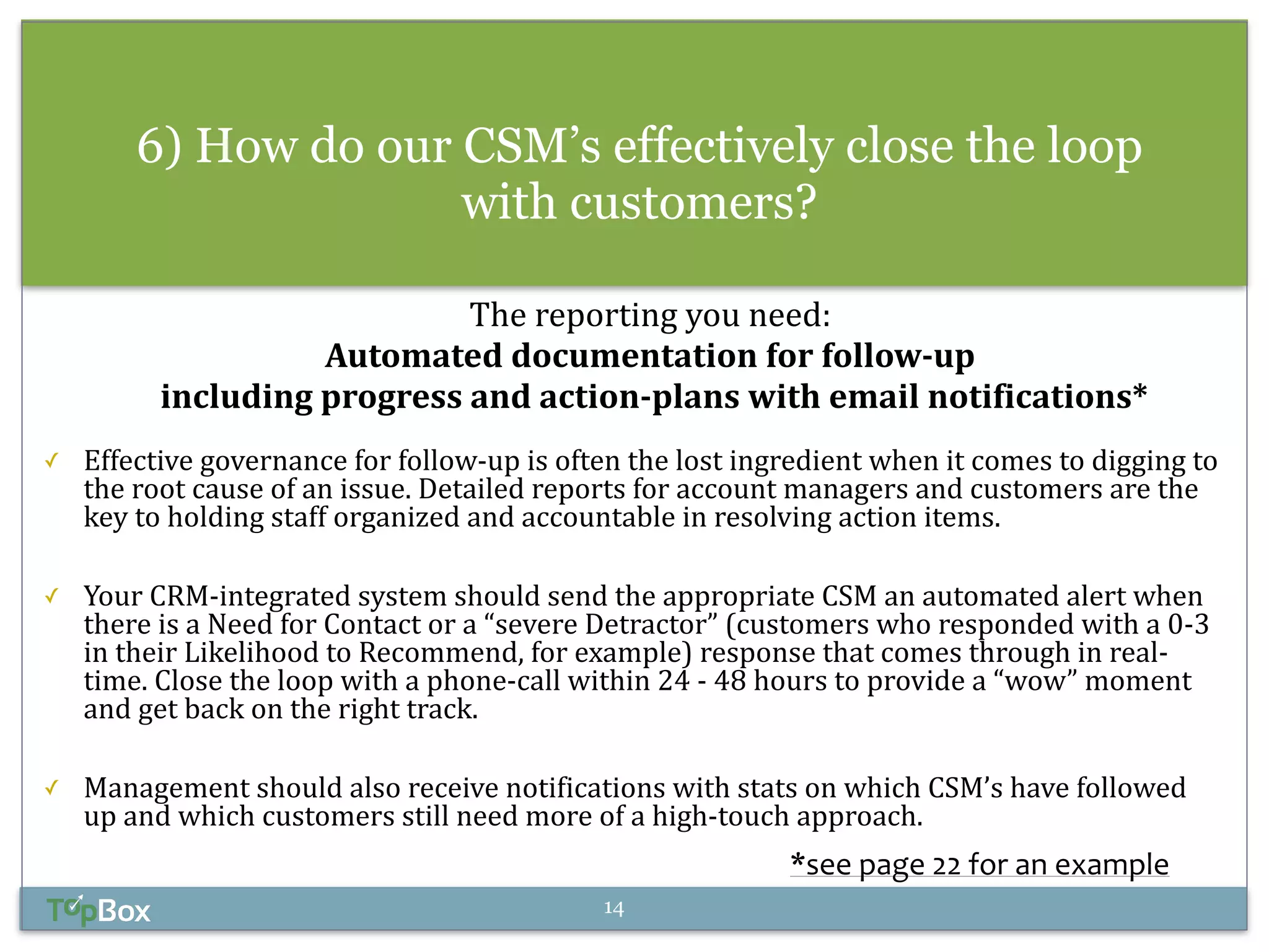 6) How do our CSM’s effectively close the loop 
with customers? 
! 
The 
reporting 
you 
need: 
Automated 
documentation 
for 
follow-­‐up 
including 
progress 
and 
action-­‐plans 
with 
email 
notifications* 
! 
✓ Effective 
governance 
for 
follow-­‐up 
is 
often 
the 
lost 
ingredient 
when 
it 
comes 
to 
digging 
to 
the 
root 
cause 
of 
an 
issue. 
Detailed 
reports 
for 
account 
managers 
and 
customers 
are 
the 
key 
to 
holding 
staff 
organized 
and 
accountable 
in 
resolving 
action 
items. 
! 
✓ Your 
CRM-­‐integrated 
system 
should 
send 
the 
appropriate 
CSM 
an 
automated 
alert 
when 
there 
is 
a 
Need 
for 
Contact 
or 
a 
“severe 
Detractor” 
(customers 
who 
responded 
with 
a 
0-­‐3 
in 
their 
Likelihood 
to 
Recommend, 
for 
example) 
response 
that 
comes 
through 
in 
real-­‐ 
time. 
Close 
the 
loop 
with 
a 
phone-­‐call 
within 
24 
-­‐ 
48 
hours 
to 
provide 
a 
“wow” 
moment 
and 
get 
back 
on 
the 
right 
track. 
! 
✓ Management 
should 
also 
receive 
notifications 
with 
stats 
on 
which 
CSM’s 
have 
followed 
up 
and 
which 
customers 
still 
need 
more 
of 
a 
high-­‐touch 
approach. 
*see 
page 
22 
for 
an 
example 
14 
 
