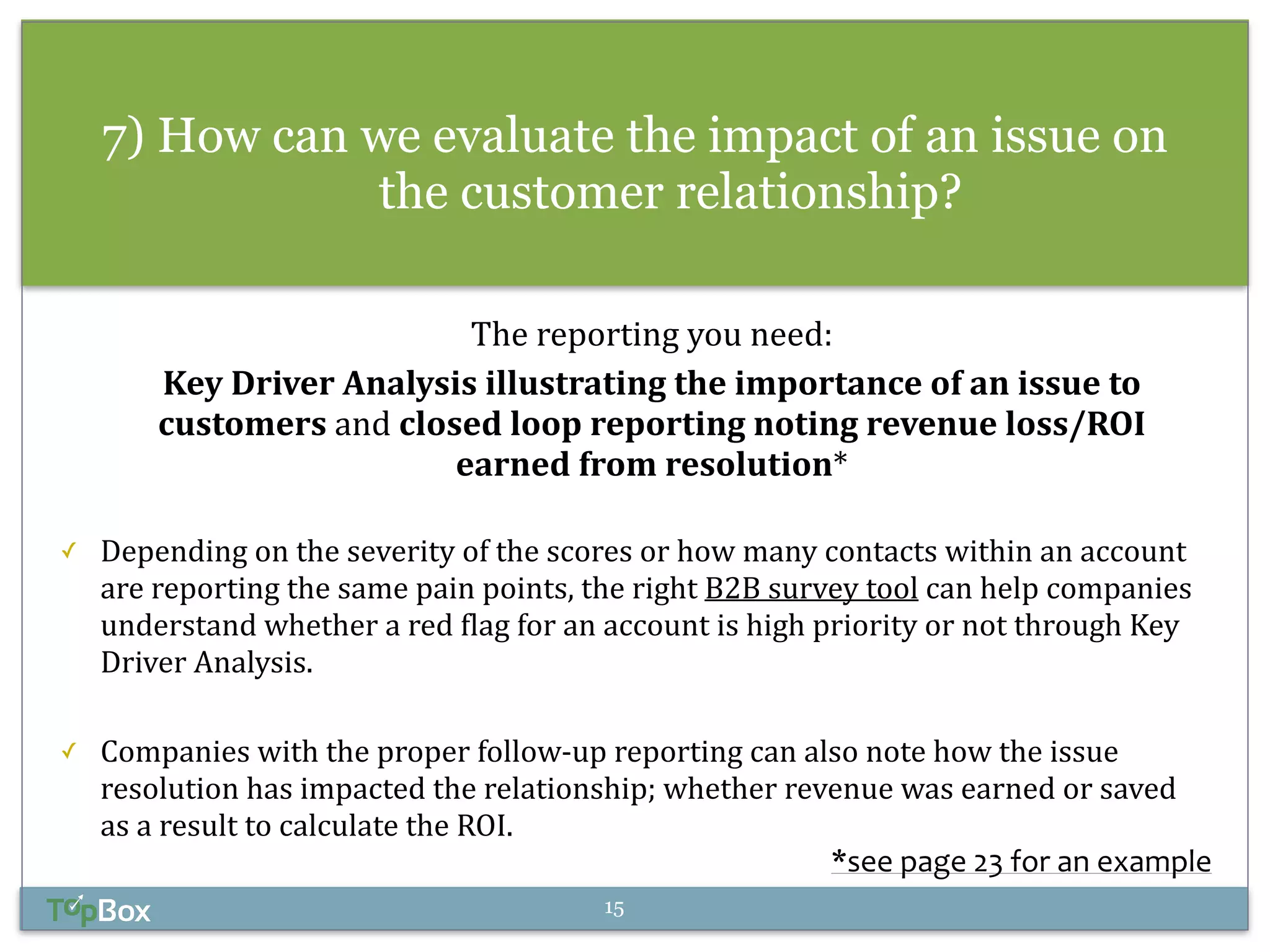 7) How can we evaluate the impact of an issue on 
the customer relationship? 
The 
reporting 
you 
need: 
Key 
Driver 
Analysis 
illustrating 
the 
importance 
of 
an 
issue 
to 
customers 
and 
closed 
loop 
reporting 
noting 
revenue 
loss/ROI 
earned 
from 
resolution* 
! 
✓ Depending 
on 
the 
severity 
of 
the 
scores 
or 
how 
many 
contacts 
within 
an 
account 
are 
reporting 
the 
same 
pain 
points, 
the 
right 
B2B 
survey 
tool 
can 
help 
companies 
understand 
whether 
a 
red 
flag 
for 
an 
account 
is 
high 
priority 
or 
not 
through 
Key 
Driver 
Analysis. 
! 
✓ Companies 
with 
the 
proper 
follow-­‐up 
reporting 
can 
also 
note 
how 
the 
issue 
resolution 
has 
impacted 
the 
relationship; 
whether 
revenue 
was 
earned 
or 
saved 
as 
a 
result 
to 
calculate 
the 
ROI. 
*see 
page 
23 
for 
an 
example 
15 
 