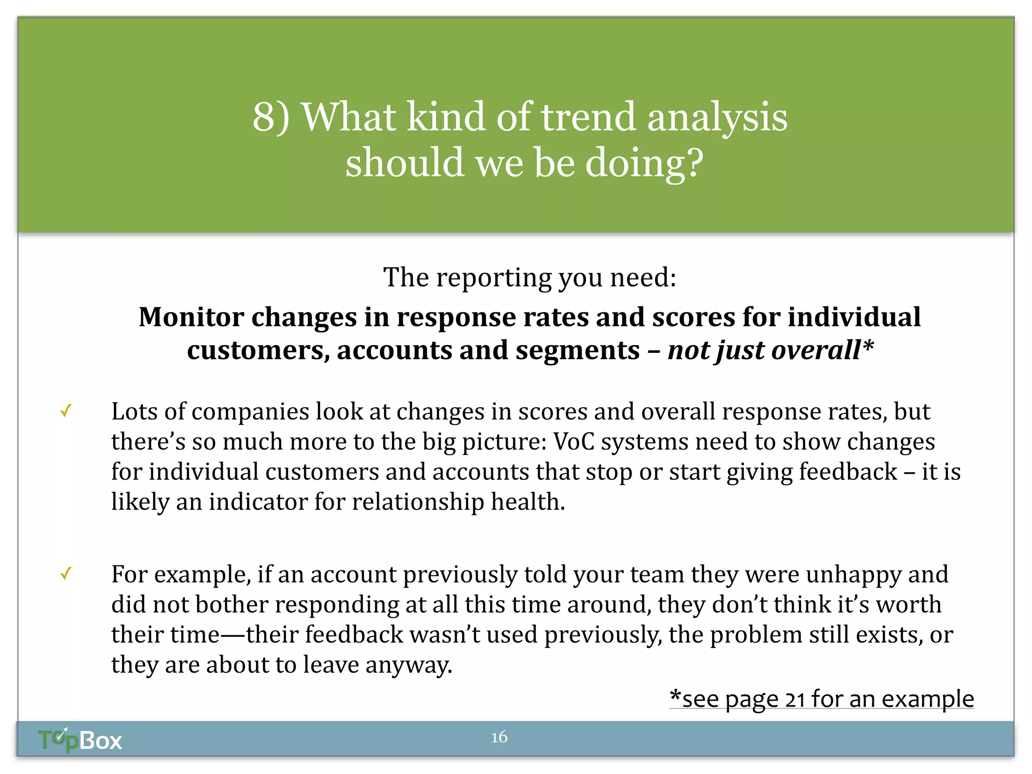 8) What kind of trend analysis 
should we be doing? 
The 
reporting 
you 
need: 
Monitor 
changes 
in 
response 
rates 
and 
scores 
for 
individual 
customers, 
accounts 
and 
segments 
– 
not 
just 
overall* 
! 
✓ Lots 
of 
companies 
look 
at 
changes 
in 
scores 
and 
overall 
response 
rates, 
but 
there’s 
so 
much 
more 
to 
the 
big 
picture: 
VoC 
systems 
need 
to 
show 
changes 
for 
individual 
customers 
and 
accounts 
that 
stop 
or 
start 
giving 
feedback 
– 
it 
is 
likely 
an 
indicator 
for 
relationship 
health. 
! 
✓ For 
example, 
if 
an 
account 
previously 
told 
your 
team 
they 
were 
unhappy 
and 
did 
not 
bother 
responding 
at 
all 
this 
time 
around, 
they 
don’t 
think 
it’s 
worth 
their 
time—their 
feedback 
wasn’t 
used 
previously, 
the 
problem 
still 
exists, 
or 
they 
are 
about 
to 
leave 
anyway. 
*see 
page 
21 
for 
an 
example 
16 
 