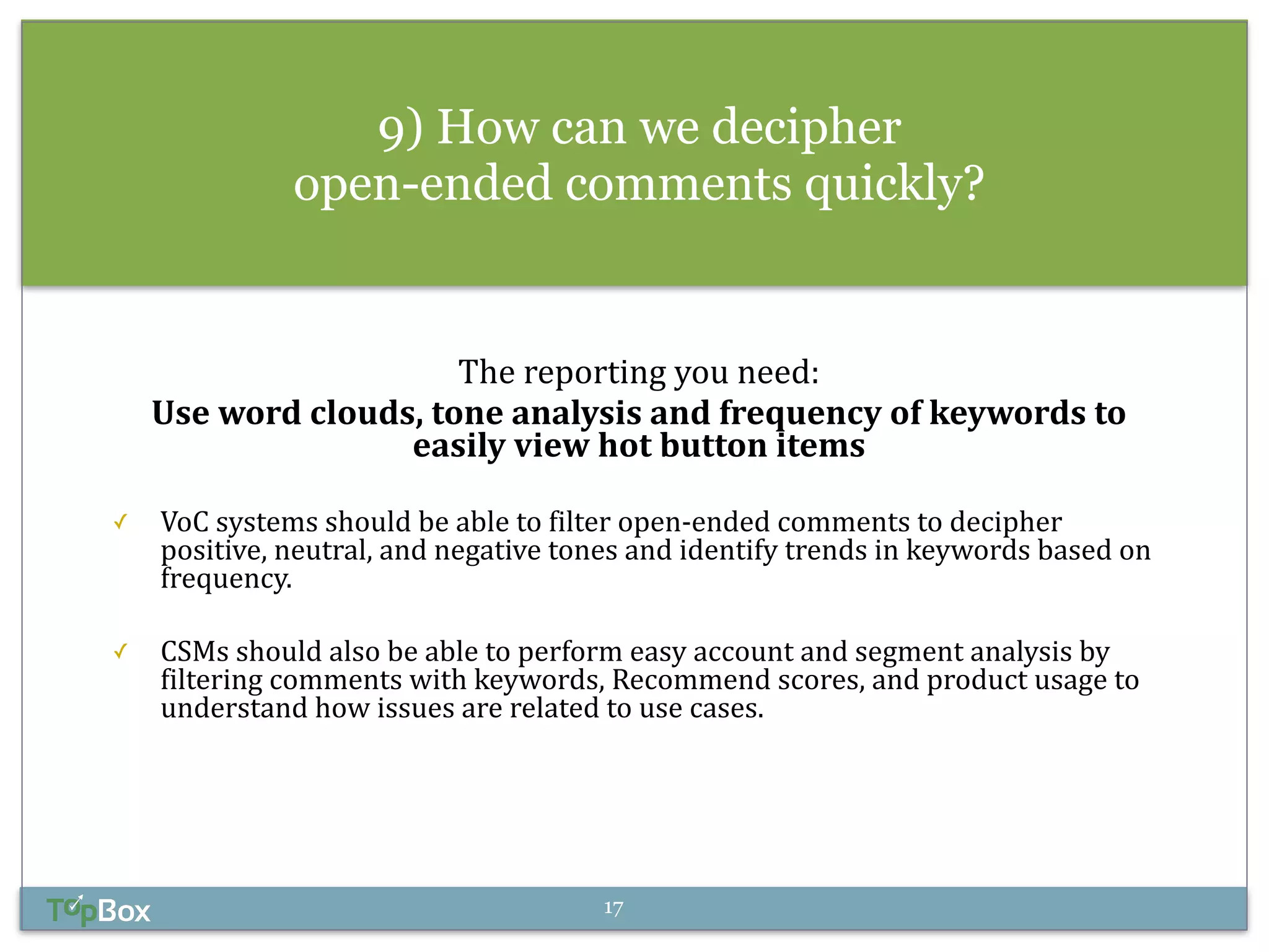9) How can we decipher 
open-ended comments quickly? 
! 
The 
reporting 
you 
need: 
Use 
word 
clouds, 
tone 
analysis 
and 
frequency 
of 
keywords 
to 
easily 
view 
hot 
button 
items 
! 
✓ VoC 
systems 
should 
be 
able 
to 
filter 
open-­‐ended 
comments 
to 
decipher 
positive, 
neutral, 
and 
negative 
tones 
and 
identify 
trends 
in 
keywords 
based 
on 
frequency. 
! 
✓ CSMs 
should 
also 
be 
able 
to 
perform 
easy 
account 
and 
segment 
analysis 
by 
filtering 
comments 
with 
keywords, 
Recommend 
scores, 
and 
product 
usage 
to 
understand 
how 
issues 
are 
related 
to 
use 
cases. 
17 
 