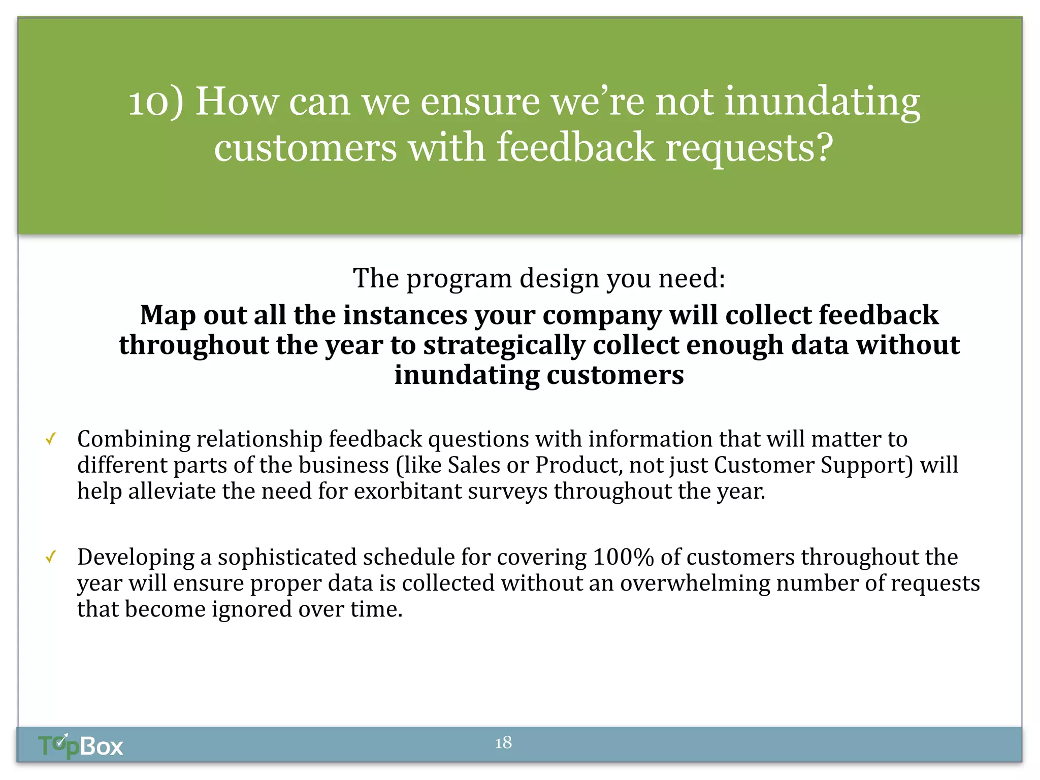 10) How can we ensure we’re not inundating 
customers with feedback requests? 
! 
The 
program 
design 
you 
need: 
Map 
out 
all 
the 
instances 
your 
company 
will 
collect 
feedback 
throughout 
the 
year 
to 
strategically 
collect 
enough 
data 
without 
inundating 
customers 
! 
✓ Combining 
relationship 
feedback 
questions 
with 
information 
that 
will 
matter 
to 
different 
parts 
of 
the 
business 
(like 
Sales 
or 
Product, 
not 
just 
Customer 
Support) 
will 
help 
alleviate 
the 
need 
for 
exorbitant 
surveys 
throughout 
the 
year. 
! 
✓ Developing 
a 
sophisticated 
schedule 
for 
covering 
100% 
of 
customers 
throughout 
the 
year 
will 
ensure 
proper 
data 
is 
collected 
without 
an 
overwhelming 
number 
of 
requests 
that 
become 
ignored 
over 
time. 
18 
 