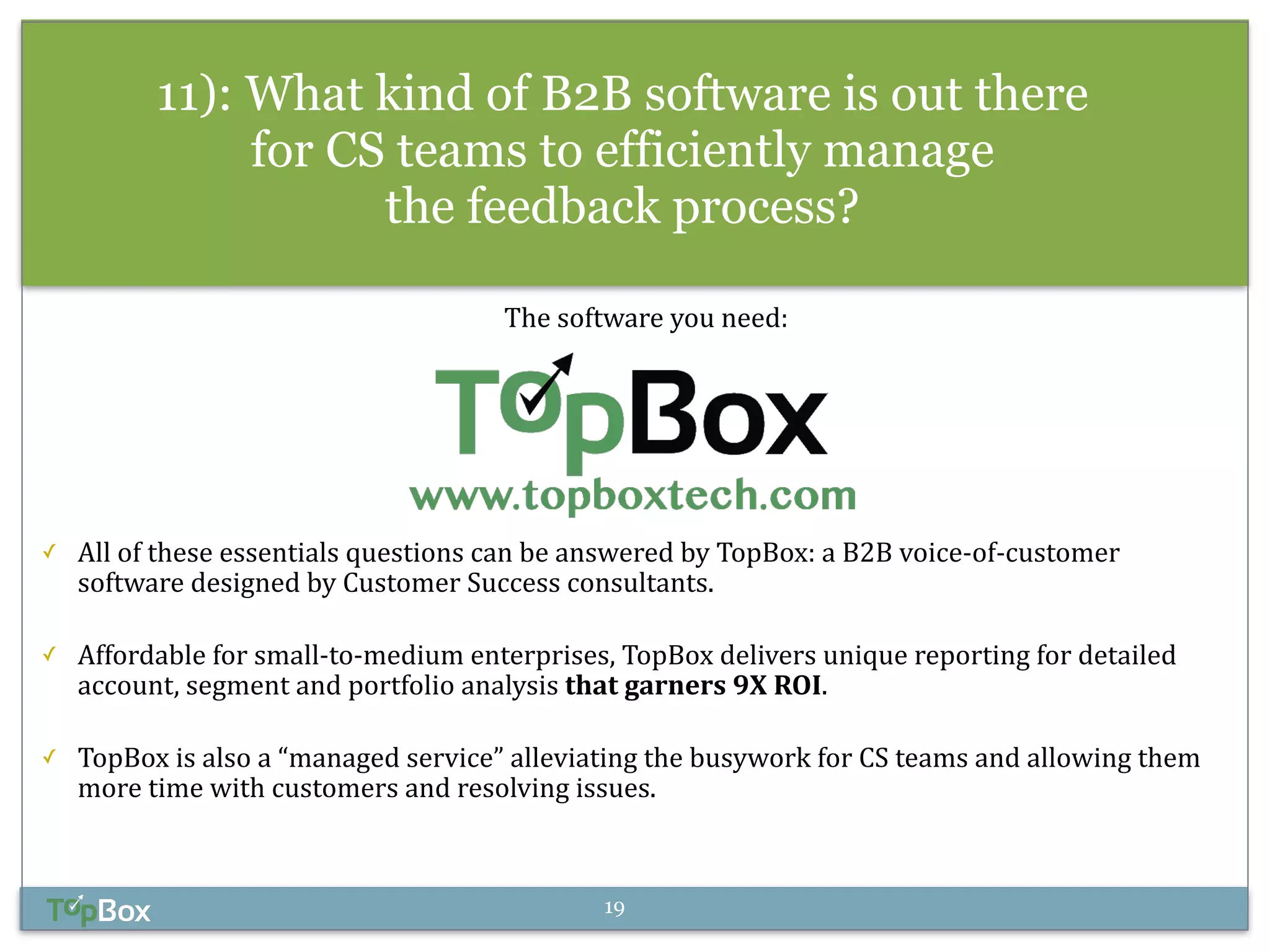 11): What kind of B2B software is out there 
for CS teams to efficiently manage 
the feedback process? 
! 
The 
software 
you 
need: 
!!!!!! 
✓ All 
of 
these 
essentials 
questions 
can 
be 
answered 
by 
TopBox: 
a 
B2B 
voice-­‐of-­‐customer 
software 
designed 
by 
Customer 
Success 
consultants. 
! 
✓ Affordable 
for 
small-­‐to-­‐medium 
enterprises, 
TopBox 
delivers 
unique 
reporting 
for 
detailed 
account, 
segment 
and 
portfolio 
analysis 
that 
garners 
9X 
ROI. 
! 
✓ TopBox 
is 
also 
a 
“managed 
service” 
alleviating 
the 
busywork 
for 
CS 
teams 
and 
allowing 
them 
more 
time 
with 
customers 
and 
resolving 
issues. 
19 
 