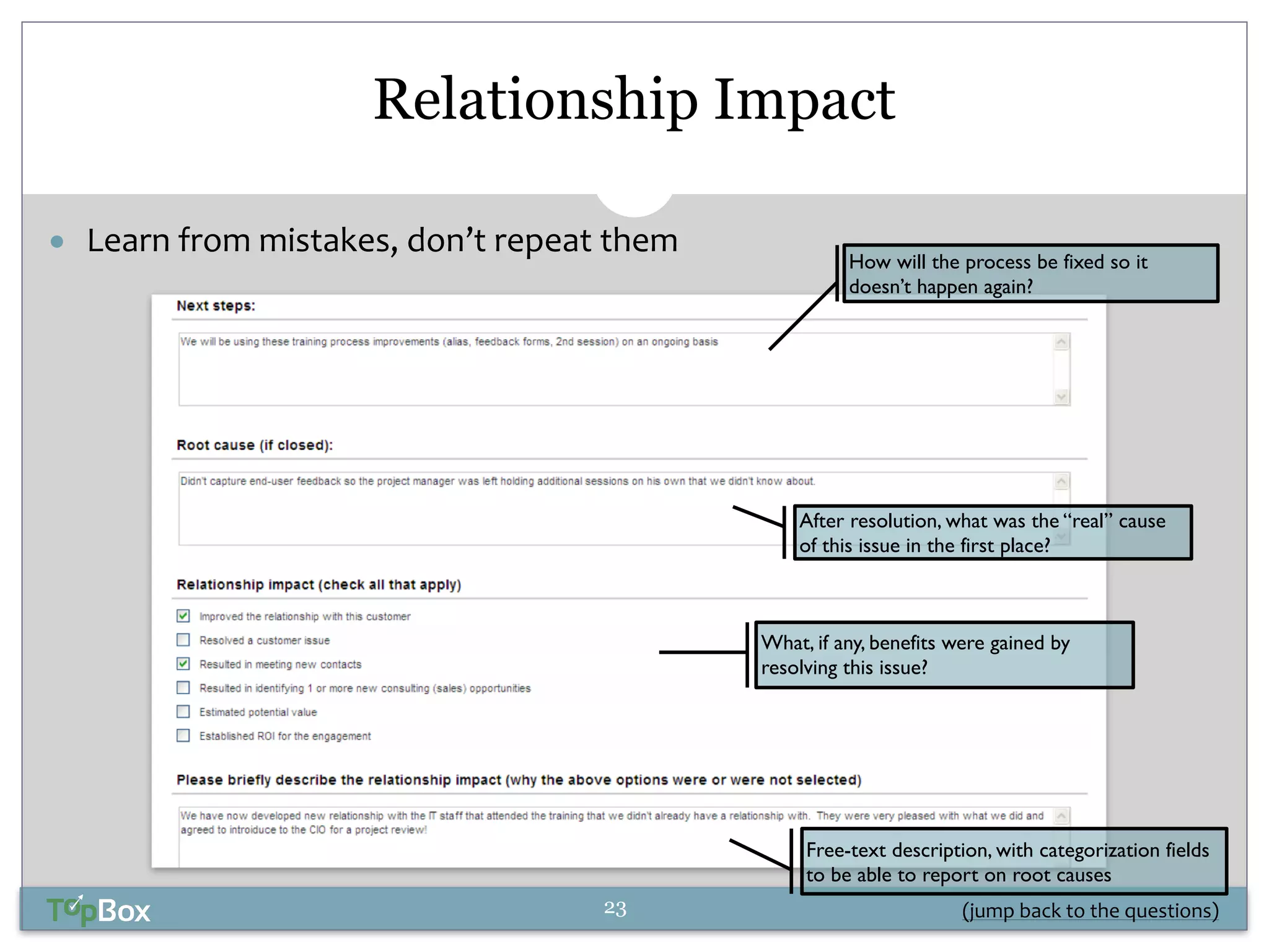 Relationship Impact 
How will the process be fixed so it 
doesn’t happen again? 
After resolution, what was the “real” cause 
of this issue in the first place? 
What, if any, benefits were gained by 
resolving this issue? 
Free-text description, with categorization fields 
to be able to report on root causes 
● Learn 
from 
mistakes, 
don’t 
repeat 
them 
(jump 
back 
23 
to 
the 
questions) 
 