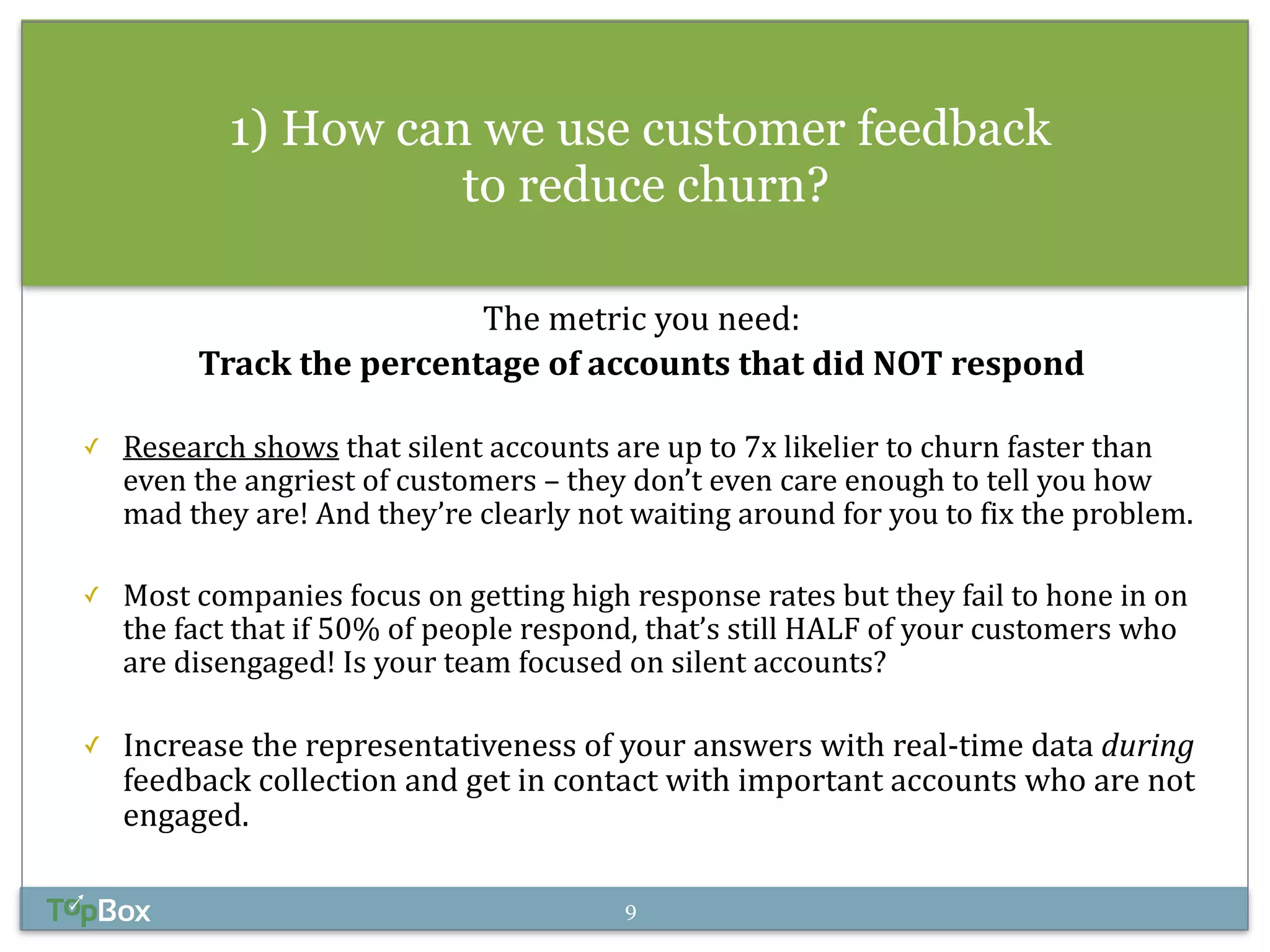 1) How can we use customer feedback 
to reduce churn? 
! 
The 
metric 
you 
need: 
Track 
the 
percentage 
of 
accounts 
that 
did 
NOT 
respond 
✓ Research 
shows 
that 
silent 
accounts 
are 
up 
to 
7x 
likelier 
to 
churn 
faster 
than 
even 
the 
angriest 
of 
customers 
– 
they 
don’t 
even 
care 
enough 
to 
tell 
you 
how 
mad 
they 
are! 
And 
they’re 
clearly 
not 
waiting 
around 
for 
you 
to 
fix 
the 
problem. 
! 
✓ Most 
companies 
focus 
on 
getting 
high 
response 
rates 
but 
they 
fail 
to 
hone 
in 
on 
the 
fact 
that 
if 
50% 
of 
people 
respond, 
that’s 
still 
HALF 
of 
your 
customers 
who 
are 
disengaged! 
Is 
your 
team 
focused 
on 
silent 
accounts? 
! 
✓ Increase 
the 
representativeness 
of 
your 
answers 
with 
real-­‐time 
data 
during 
feedback 
collection 
and 
get 
in 
contact 
with 
important 
accounts 
who 
are 
not 
engaged. 
9 
 