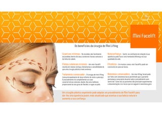 Mini Facelift
Cicatrizes mínimas - As incisões são facilmente
escondidas dentro de seus contornos faciais naturais e
da linha do cabelo.
Efeitos colaterais mínimos - Um mini facelift
resulta em menos inchaço, hematomas e sensibilidade do
que uma cirurgia plástica mais extensa.
Tratamento conservador - A cirurgia de mini lifting
trata principalmente do terço inferior do rosto e pescoço.
O procedimento irá complementar as suas
características naturais, dando-lhe uma melhoria
proporcional ao seu grau de flacidez e rugas na pele.
Um cirurgião plástico experiente pode adaptar um procedimento de Mini Facelift para
dar-lhe uma aparência jovem, mais atualizada que acentua a sua beleza natural e
aumenta a sua confiança.
Autoconfiança - Sentir-se confiante em relação à sua
aparência pode fazer uma tremenda diferença na sua
qualidade de vida.
Eficiência - Em muitos casos, mini facelifts pode ser
concluído em poucas horas.
Anestesia conservadora - Um mini lifting facial pode
ser feito com anestesia local, permitindo que o paciente
permaneça consciente durante todo o procedimento sem
sentir dor. Como tal, os pacientes não precisam experimentar
a desorientação e os riscos que se seguem à anestesia gera.
Os benefícios da cirurgia de Mini Lifting
 