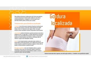 Gordura
localizada
Gordura localizada não é apenas uma disfunção estética… é também uma questão de saúde!
Maus hábitos alimentares e sedentarismo são fatores que explicam
o acúmulo de gordura em determinadas regiões do corpo. Mas a
predisposição genética, o tabagismo e o uso de roupas muito
apertadas também podem contribuir para o quadro.
Tratamentos para Gordura Localizada
Criolipólise é uma técnica para tratamento de gordura localizada, que
usa o frio para provocar a morte das células de gordura da região
tratada. Este é um tratamento muito seguro, eficaz, com preço
atrativo e ótimos resultados, inclusive comprovados cientificamente.
Lipocavitação combate diretamente a gordura localizada, reduzindo as
medidas em até 3 cm logo após a 1ª sessão. Realizada com ultrassom
focado e sem necessidade de intervenção cirúrgica, a Lipocavitação
explode as células de gordura sem dores ou incômodos, além de
melhorar o aspecto das indesejáveis celulites.
Carbox é uma terapia baseada na aplicação de gás carbônico no
tecido adiposo (tecido das gorduras), com o objetivo de promover uma
acidez que agita as moléculas de gordura e oxigena o tecido, além de
auxiliar no retorno linfático e venoso do tecido.
Massagem modeladora, tem como finalidade mobilizar a gordura
localizada, é feita a partir de movimentos rápidos e intensos de
compressão e deslizamento, que possibilitam modelar o contorno
corporal do cliente, reduzindo medidas.
https://www.linkedin.com/in/renatapadua/http://procedimentosesteticos.com.br/       https://www.linkedin.com/in/renatapadua/
 