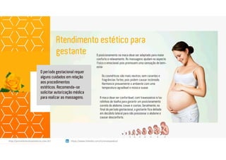 Atendimento estético para
gestante
Os cosméticos são mais neutros, sem corantes e
fragrâncias fortes, pois podem causar incômodo.
Harmonize previamente o ambiente com uma
temperatura agradável e música suave.
A maca deve ser confortável, com travesseiros e/ou
rolinhos de toalha para garantir um posicionamento
correto do abdome, coxas e costas. Geralmente, no
final do período gestacional, a gestante fica deitada
em decúbito lateral para não pressionar o abdome e
causar desconforto.
O posicionamento na maca deve ser adaptado para maior
conforto e relaxamento. As massagens ajudam no aspecto
físico e emocional, pois promovem uma sensação de bem-
estar.
O período gestacional requer
alguns cuidados em relação
aos procedimentos
estéticos. Recomenda-se
solicitar autorização médica
para realizar as massagens.
https://www.linkedin.com/in/renatapadua/http://procedimentosesteticos.com.br/       https://www.linkedin.com/in/renatapadua/
 