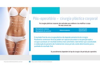 Pós-operatório - cirurgia plástica corporal
As cirurgias plásticas corporais são realizadas para melhorar e/ou modificar o corpo.
As mais comuns são:
Mamoplastia redutora
Mamoplastia de aumento
Abdominoplastia
Lipoaspiração
Lipoescultura
O resultado final de uma cirurgia plástica não depende somente do ato cirúrgico.
Atualmente, numerosas técnicas podem ser capazes de acelerar a recuperação após a
cirurgia e promover um resultado estético mais satisfatório. Vale lembrar que a assiduidade
e colaboração do paciente são fundamentais nesse período, sendo determinantes para a
qualidade do resultado final.
Os procedimentos dependem do tipo de cirurgia e do período pós-operatório.
https://www.linkedin.com/in/renatapadua/http://procedimentosesteticos.com.br/       https://www.linkedin.com/in/renatapadua/
 