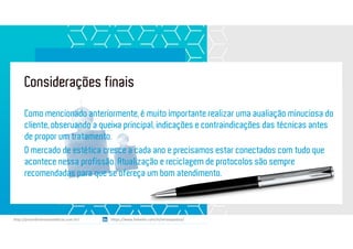Considerações finais
https://www.linkedin.com/in/renatapadua/http://procedimentosesteticos.com.br/       https://www.linkedin.com/in/renatapadua/
Como mencionado anteriormente, é muito importante realizar uma avaliação minuciosa do
cliente, observando a queixa principal, indicações e contraindicações das técnicas antes
de propor um tratamento.
O mercado de estética cresce a cada ano e precisamos estar conectados com tudo que
acontece nessa profissão. Atualização e reciclagem de protocolos são sempre
recomendadas para que se ofereça um bom atendimento.
 