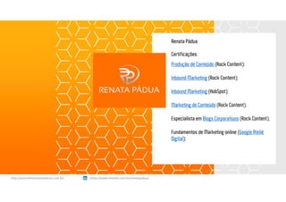 Renata Pádua
Certificações:
Produção de Conteúdo (Rock Content);
Inbound Marketing (Rock Content);
Inbound Marketing (HobSpot);
Marketing de Conteúdo (Rock Content);
Especialista em Blogs Corporativos (Rock Content);
Fundamentos de Marketing online (Google Ateliê
Digital);
https://www.linkedin.com/in/renatapadua/http://procedimentosesteticos.com.br/       https://www.linkedin.com/in/renatapadua/
 