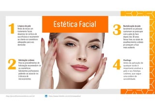 1Limpeza de pele
Antes de iniciar um
tratamento facial,
devemos ter certeza de
sua eficácia e recomendar
ao cliente os cosméticos
adequados para uso
domiciliar
3
Revitalização da pele
Geralmente as pessoas
costumam se preocupar
com a pele da face
depois dos 30 anos.
Nessa fase, os sinais de
envelhecimento cutâneo
já começam a ficar
mais evidente.
2
Hidratação cutânea
Para os procedimentos de
hidratação recomendam-se
os cosméticos
hidratantes profissionais,
podendo-se associá-los
à técnica de
microcorrentes.
4
Peelings
Antes da aplicação de 
qualquer ácido é 
importante analisar a 
pele e seu fototipo
cutâneo, que segue 
uma ordem de 
sensibilidade.
Estética Facial
https://www.linkedin.com/in/renatapadua/http://procedimentosesteticos.com.br/       https://www.linkedin.com/in/renatapadua/
 