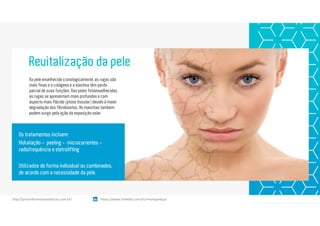 Na pele envelhecida cronologicamente, as rugas são
mais finas e o colágeno e a elastina têm perda
parcial de suas funções. Nas peles fotoenvelhecidas,
as rugas se apresentam mais profundas e com
aspecto mais flácido (ptose tissular) devido à maior
degradação dos fibroblastos. As manchas também
podem surgir pela ação da exposição solar.
Revitalização da pele
Os tratamentos incluem:
Hidratação - peeling - microcorrentes -
radiofrequência e eletrolifting
Utilizados de forma individual ou combinados,
de acordo com a necessidade da pele.
https://www.linkedin.com/in/renatapadua/http://procedimentosesteticos.com.br/       https://www.linkedin.com/in/renatapadua/
 