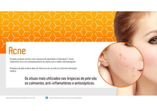 As peles acneicas sofrem com o excesso de oleosidade e inflamação. É muito
importante fazer um acompanhamento do cliente com o médico dermatologista.
A limpeza de pele acneica deve ser feita uma vez ao mês ou conforme orientação
médica.
Acne
Os ativos mais utilizados nas limpezas de pele são
os calmantes, anti-inflamatórios e antissépticos.
https://www.linkedin.com/in/renatapadua/http://procedimentosesteticos.com.br/       https://www.linkedin.com/in/renatapadua/
 