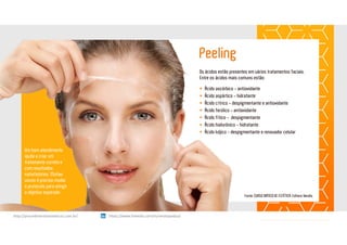 Peeling
Um bom atendimento
ajuda a criar um
tratamento correto e
com resultados
satisfatórios. Muitas
vezes é preciso mudar
o protocolo para atingir
o objetivo esperado
Os ácidos estão presentes em vários tratamentos faciais.
Entre os ácidos mais comuns estão:
 Ácido ascórbico - antioxidante
 Ácido aspártico - hidratante
 Ácido cítrico - despigmentante e antioxidante
 Ácido ferúlico - antioxidante
 Ácido fítico - despigmentante
 Ácido hialurônico - hidratante
 Ácido kójico - despigmentante e renovador celular
Fonte: CURSO DIÁTICO DE ESTÉTICA. Editora Yendis.
https://www.linkedin.com/in/renatapadua/http://procedimentosesteticos.com.br/       https://www.linkedin.com/in/renatapadua/
 