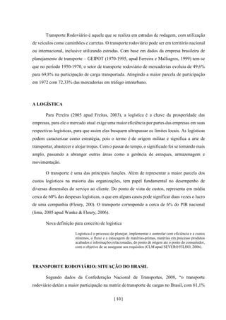 [ 10 ]
Transporte Rodoviário é aquele que se realiza em estradas de rodagem, com utilização
de veículos como caminhões e carretas. O transporte rodoviário pode ser em território nacional
ou internacional, inclusive utilizando estradas. Com base em dados da empresa brasileira de
planejamento de transporte – GEIPOT (1970-1995, apud Ferreira e Malliagros, 1999) tem-se
que no período 1950-1970, o setor de transporte rodoviário de mercadorias evoluiu de 49,6%
para 69,8% na participação de carga transportada. Atingindo a maior parcela de participação
em 1972 com 72,33% das mercadorias em tráfego interurbano.
A LOGÍSTICA
Para Pereira (2005 apud Freitas, 2003), a logística é a chave da prosperidade das
empresas, para ele o mercado atual exige uma maioreficiência por partes das empresas em suas
respectivas logísticas, para que assim elas busquem ultrapassar os limites locais. As logísticas
podem caracterizar como estratégia, pois o termo é de origem militar e significa a arte de
transportar, abastecer e alojar tropas. Com o passar do tempo, o significado foi se tornando mais
amplo, passando a abranger outras áreas como a gerência de estoques, armazenagem e
movimentação.
O transporte é uma das principais funções. Além de representar a maior parcela dos
custos logísticos na maioria das organizações, tem papel fundamental no desempenho de
diversas dimensões do serviço ao cliente. Do ponto de vista de custos, representa em média
cerca de 60% das despesas logísticas, o que em alguns casos pode significar duas vezes o lucro
de uma companhia (Fleury, 200). O transporte corresponde a cerca de 6% do PIB nacional
(lima, 2005 apud Wanke & Fleury, 2006).
Nova definição para conceito de logística
Logística é o processo de planejar, implementar e controlar com eficiência e a custos
mínimos, o fluxo e a estocagem de matérias-primas, matérias em processo produtos
acabados e informações relacionadas, do ponto de origem ate o ponto do consumidor,
com o objetivo de se assegurar aos requisitos (CLM apud SEVERO FILHO, 2006).
TRANSPORTE RODOVIÁRIO: SITUAÇÃO DO BRASIL
Segundo dados da Confederação Nacional de Transportes, 2008, “o transporte
rodoviário detém a maior participação na matriz do transporte de cargas no Brasil, com 61,1%
 