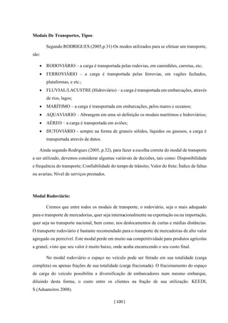 [ 100 ]
Modais De Transportes, Tipos:
Segundo RODRIGUES (2005,p.31) Os modos utilizados para se efetuar um transporte,
são:
• RODOVIÁRIO – a carga é transportada pelas rodovias, em caminhões, carretas, etc;
• FERROVIÁRIO – a carga é transportada pelas ferrovias, em vagões fechados,
plataformas, e etc.;
• FLUVIAL/LACUSTRE (Hidroviário) – a carga é transportada em embarcações, através
de rios, lagos;
• MARÍTIMO – a carga é transportada em embarcações, pelos mares e oceanos;
• AQUAVIARIO – Abrangem em uma só definição os modais marítimos e hidroviários;
• AÉREO – a carga é transportada em aviões;
• DUTOVIÁRIO - sempre na forma de graneis sólidos, líquidos ou gasosos, a carga é
transportada através de dutos.
Ainda segundo Rodrigues (2005, p.32), para fazer a escolha correta do modal de transporte
a ser utilizado, devemos considerar algumas variáveis de decisões, tais como: Disponibilidade
e frequência do transporte; Confiabilidade do tempo de trânsito; Valor do frete; Índice de faltas
ou avarias; Nível de serviços prestados.
Modal Rodoviário:
Cremos que entre todos os modais de transporte, o rodoviário, seja o mais adequado
para o transporte de mercadorias, quer seja internacionalmente na exportação ou na importação,
quer seja no transporte nacional, bem como, nos deslocamentos de curtas e médias distâncias.
O transporte rodoviário é bastante recomendado para o transporte de mercadorias de alto valor
agregado ou perecível. Este modal perde em muito sua competitividade para produtos agrícolas
a granel, visto que seu valor é muito baixo, onde acaba encarecendo o seu custo final.
No modal rodoviário o espaço no veículo pode ser fretado em sua totalidade (carga
completa) ou apenas frações de sua totalidade (carga fracionada). O fracionamento do espaço
de carga do veículo possibilita a diversificação de embarcadores num mesmo embarque,
diluindo desta forma, o custo entre os clientes na fração de sua utilização. KEEDI,
S.(Aduaneiros 2008).
 