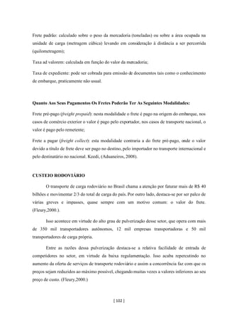 [ 102 ]
Frete padrão: calculado sobre o peso da mercadoria (toneladas) ou sobre a área ocupada na
unidade de carga (metragem cúbica) levando em consideração à distância a ser percorrida
(quilometragem);
Taxa ad valorem: calculada em função do valor da mercadoria;
Taxa de expediente: pode ser cobrada para emissão de documentos tais como o conhecimento
de embarque, praticamente não usual.
Quanto Aos Seus Pagamentos Os Fretes Poderão Ter As Seguintes Modalidades:
Frete pré-pago (freight prepaid): nesta modalidade o frete é pago na origem do embarque, nos
casos de comércio exterior o valor é pago pelo exportador, nos casos de transporte nacional, o
valor é pago pelo remetente;
Frete a pagar (freight collect): esta modalidade contraria a do frete pré-pago, onde o valor
devido a título de frete deve ser pago no destino, pelo importador no transporte internacional e
pelo destinatário no nacional. Keedi, (Aduaneiros, 2008).
CUSTEIO RODOVIÁRIO
O transporte de carga rodoviário no Brasil chama a atenção por faturar mais de R$ 40
bilhões e movimentar 2/3 do total de carga do país. Por outro lado, destaca-se por ser palco de
várias greves e impasses, quase sempre com um motivo comum: o valor do frete.
(Fleury,2000.).
Isso acontece em virtude do alto grau de pulverização desse setor, que opera com mais
de 350 mil transportadores autônomos, 12 mil empresas transportadoras e 50 mil
transportadores de carga própria.
Entre as razões dessa pulverização destaca-se a relativa facilidade de entrada de
competidores no setor, em virtude da baixa regulamentação. Isso acaba repercutindo no
aumento da oferta de serviços de transporte rodoviário e assim a concorrência faz com que os
preços sejam reduzidos ao máximo possível, chegando muitas vezes a valores inferiores ao seu
preço de custo. (Fleury,2000.)
 