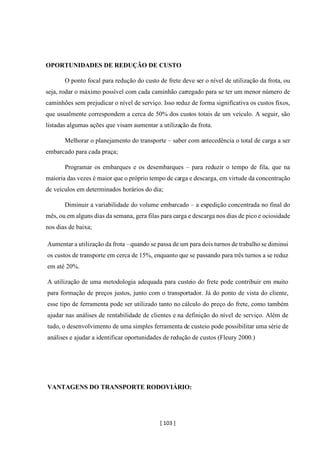 [ 103 ]
OPORTUNIDADES DE REDUÇÃO DE CUSTO
O ponto focal para redução do custo de frete deve ser o nível de utilização da frota, ou
seja, rodar o máximo possível com cada caminhão carregado para se ter um menor número de
caminhões sem prejudicar o nível de serviço. Isso reduz de forma significativa os custos fixos,
que usualmente correspondem a cerca de 50% dos custos totais de um veículo. A seguir, são
listadas algumas ações que visam aumentar a utilização da frota.
Melhorar o planejamento do transporte – saber com antecedência o total de carga a ser
embarcado para cada praça;
Programar os embarques e os desembarques – para reduzir o tempo de fila, que na
maioria das vezes é maior que o próprio tempo de carga e descarga, em virtude da concentração
de veículos em determinados horários do dia;
Diminuir a variabilidade do volume embarcado – a expedição concentrada no final do
mês, ou em alguns dias da semana, gera filas para carga e descarga nos dias de pico e ociosidade
nos dias de baixa;
Aumentar a utilização da frota –quando se passa de um para dois turnos de trabalho se diminui
os custos de transporte em cerca de 15%, enquanto que se passando para três turnos a se reduz
em até 20%.
A utilização de uma metodologia adequada para custeio do frete pode contribuir em muito
para formação de preços justos, junto com o transportador. Já do ponto de vista do cliente,
esse tipo de ferramenta pode ser utilizado tanto no cálculo do preço do frete, como também
ajudar nas análises de rentabilidade de clientes e na definição do nível de serviço. Além de
tudo, o desenvolvimento de uma simples ferramenta de custeio pode possibilitar uma série de
análises e ajudar a identificar oportunidades de redução de custos (Fleury 2000.)
VANTAGENS DO TRANSPORTE RODOVIÁRIO:
 