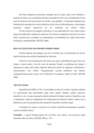 [ 104 ]
Ele Pode transportar praticamente qualquer tipo de carga, tendo como limitação o
tamanho de ambos, mas considerado ideal para mercadoria de alto valor, considerando seu alto
custo de estrutura, bem como perecíveis devido a sua agilidade. Considerado adequado para
distribuição de mercadoria em curtas distâncias, deaté cerca de 400 quilômetros, e para trajetos
peculiares, aqueles impossíveis de ser realizados por demais modos.
Um dos atrativos do transporte rodoviário é a sua capacidade de ir até o ponto onde a
carga será embarcada e redução de manuseios. Os veículos se adaptaram muito bem aos trens,
onde é possível que os reboques ou semirreboques se transformem em vagões ferroviários,
facilitando a intermodalidade. (KEEDI, 2008).
DESVANTAGENS DO TRANSPORTE RODOVIÁRIO:
Existem algumas desvantagens, que são os desafios que os profissionais da área de
logística buscam uma solução, dependendo de cada caso.
O fato de ser um transporte de certa forma caro, pois a capacidade de carga é baixa em
relação a outros modos é um alto custo de estrutura. Existem os problemas em relação á
segurança da carga, onde muitas empresas optam por escolta de segurança, rastreamento e
monitoramento viam satélite. Frequentemente ocorrem problemas com transito,
consequentemente gastos extras com combustíveis em algumas regiões do país. (KEEDI,
2008).
Tipos De Veículos:
Segundo Keedi (2008, p.139), A diversidade aos tipos de veículos é grande, podendo
ser especializado para determinada carga como: graneis, líquidos, sólidos, químicos,
automóveis e etc., ou para carga geral, indo de totalmente fechados, inclusive frigoríficos, cuja
a temperatura e dada por equipamento de refrigeração até totalmente abertos, apenas com a
plataforma, esses são apropriados para transportes de grandes e pesadas cargas.
O transporte de cargas é exercido com veículos rodoviários denominados caminhão,
carreta, treminhão, bitrem.
Caminhão - é aquele formado apenas por um bloco, com cabine e sua carroceria sendo
colocados sobre um chassi. (KEEDI, 2008, p. 137).
 