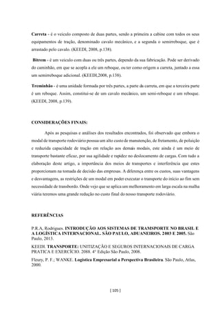 [ 105 ]
Carreta - é o veiculo composto de duas partes, sendo a primeira a cabine com todos os seus
equipamentos de tração, denominado cavalo mecânico, e a segunda o semirreboque, que é
arrastado pelo cavalo. (KEEDI, 2008, p.138).
Bitrem - é um veiculo com duas ou três partes, dependo da sua fabricação. Pode ser derivado
do caminhão, em que se acopla a ele um reboque, ou ter como origem a carreta, juntado a essa
um semirreboque adicional. (KEEDI,2008, p.138).
Treminhão - é uma unidade formada por três partes, a parte da carreta, em que a terceira parte
é um reboque. Assim, constitui-se de um cavalo mecânico, um semi-reboque e um reboque.
(KEEDI, 2008, p.139).
CONSIDERAÇÕES FINAIS:
Após as pesquisas e análises dos resultados encontrados, foi observado que embora o
modal de transporte rodoviário possua um alto custode manutenção, de fretamento, de poluição
e reduzida capacidade de tração em relação aos demais modais, este ainda é um meio de
transporte bastante eficaz, por sua agilidade e rapidez no deslocamento de cargas. Com tudo a
elaboração deste artigo, a importância dos meios de transportes e interferência que estes
proporcionam na tomada de decisão das empresas. A diferença entre os custos, suas vantagens
e desvantagens, as restrições de um modal em poder executar o transporte do início ao fim sem
necessidade de transbordo. Onde vejo que se aplica um melhoramento em larga escala na malha
viária teremos uma grande redução no custo final do nosso transporte rodoviário.
REFERÊNCIAS
P.R.A, Rodrigues. INTRODUÇÃO AOS SISTEMAS DE TRAMSPORTE NO BRASIL E
A LOGÍSTICA INTERNACIONAL. SÃO PAULO, ADUANEIROS. 2003 E 2005. São
Paulo, 2013.
KEEDI. TRANSPORTE: UNITIZAÇÃO E SEGUROS INTERNACIONAIS DE CARGA
PRATICA E EXERCÍCIO. 2088. 4° Edição São Paulo, 2008.
Fleury, P. F.; WANKE. Logística Empresarial a Perspectiva Brasileira. São Paulo, Atlas,
2000.
 