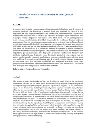 [ 107 ]
9. EFICIÊNCIA NO PROCESSO DE COMPRAS EM PEQUENAS
EMPRESAS
RESUMO
O objetivo desta pesquisa é mostrar os gargalos e falta de flexibilidade no setor de compras de
pequenas empresas. Ao destrinchar o assunto, notou que processos de compras é peça
importante por fazer a ligação da empresa com fornecedores, dando andamento a organização.
Com decorrer do estudo, pode-se observar que o processo de compras requer uma atenção, pois,
a qualquer obtenção de pedidos elaborada de forma errada passa a ser um grande gargalo no
setor, podendo assim tornar uma dificuldade no despacho dos pedidos, no desenvolvendo esta
pesquisa, percebeu que o setor de compras de uma empresa torna uma peça fundamental numa
organização, e com o objetivo de levar as pequenas empresas a melhoria neste setor, mostrar o
diferencial no mercado que um setor bem estruturado pode oferecer. O ponto de equilíbrio para
que possa ser desenvolvido é o satisfatório modelo de compras e pedidos baseado no
conhecimento e habilidades que integram o setor, eum estoque atualizado, mostrando à devida
importância que deve ser dada a área de pedidos e compras, saindo assim, de acordo com
aceitação e aplicabilidade do projeto, sendo de maneira qualitativa essa pesquisa para que
evitem grandes gargalos e aumente a agilidade no processo, reduzindo o desperdício de tempo
com problemas de urgência. Ao avaliar que o setor de gestão de compras alavanca uma empresa
de maneira tal que a leva ter maior rentabilidade para a organização nos processos. Nessa
pesquisa levantará hipóteses sobre uma melhoria dentro deste setor aumentando a valorização
com definições para uma gestão de compras mais elaborada.
Palavra-chave: Compras, Estoques, Fornecedor.
Abstract
This research covers bottlenecks and lack of flexibility in small firms in the purchasing
department. To tease out the issue, noted that the purchasing process is important part for
liaising with suppliers of the company, giving the organization progress . In the course of the
study , it can be observed that the procurement process requires a sensible tract, therefore
obtaining any poorly written applications becomes a major bottleneck in the sector , and thus
become a difficulty in the order of applications in developing this research, realized that the
sector purchases a company makes a fundamental part of an organization , with the goal of
bringing small businesses to improve this sector , show the difference in the market that a well
structured industry can offer . The breakeven point for it to be developed is a satisfactory model
shop and orders based on knowledge and skills that integrate the industry , and an updated
inventory, showing the due importance should be given to area orders and purchases , leaving
thus according to applicability and acceptance of the project , with a qualitative way this
research to avoid major bottlenecks and increase agility in the process , reducing wasted time
with urgent problems . In assessing the management sector purchases leverages a company in
such a way that leads have higher profitability for the organization processes . In this research
raise hypotheses about an improvement in this sector with increasing recovery management
settings for a more elaborate shopping.
 