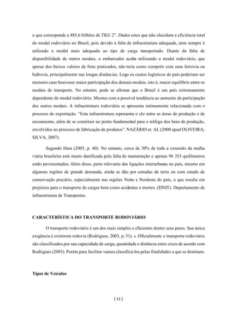 [ 11 ]
o que corresponde a 485,6 bilhões de TKU 2”. Dados estes que não elucidam a eficiência total
do modal rodoviário no Brasil, pois devido à falta de infraestrutura adequada, nem sempre é
utilizado o modal mais adequado ao tipo de carga transportado. Diante da falta de
disponibilidade de outros modais, o embarcador acaba utilizando o modal rodoviário, que
apesar dos baixos valores de frete praticados, não teria como competir com uma ferrovia ou
hidrovia, principalmente nas longas distâncias. Logo os custos logísticos do país poderiam ser
menores caso houvesse maior participação dos demais modais, isto é, maior equilíbrio entre os
modais de transporte. No entanto, pode se afirmar que o Brasil é um país extremamente
dependente do modal rodoviário. Mesmo com a possível tendência ao aumento da participação
dos outros modais. A infraestrutura rodoviária se apresenta intimamente relacionada com o
processo de exportação. “Esta infraestrutura representa o elo entre as áreas de produção e de
escoamento, além de se constituir no ponto fundamental para o tráfego dos bens de produção,
envolvidos no processo de fabricação de produtos”. NAZÁRIO et. AL (2000 apud OLIVEIRA;
SILVA, 2007).
Segundo Hara (2005, p. 40). No entanto, cerca de 30% de toda a extensão da malha
viária brasileira está muito danificada pela falta de manutenção e apenas 96 353 quilômetros
estão pavimentados. Além disso, parte relevante das ligações interurbanas no país, mesmo em
algumas regiões de grande demanda, ainda se dão por estradas de terra ou com estado de
conservação precário, especialmente nas regiões Norte e Nordeste do país, o que resulta em
prejuízos para o transporte de cargas bem como acidentes e mortes. (DNIT). Departamento de
infraestrutura de Transportes.
CARACTERÍSTICA DO TRANSPORTE RODOVIÁRIO
O transporte rodoviário é um dos mais simples e eficientes dentre seus pares. Sua única
exigência é existirem rodovia (Rodrigues, 2003, p. 51). s. Oficialmente o transporte rodoviário
são classificados por sua capacidade de carga, quantidade e distância entre eixos de acordo com
Rodrigues (2003). Porém para facilitar vamos classificá-los pelas finalidades a que se destinam.
Tipos de Veículos
 
