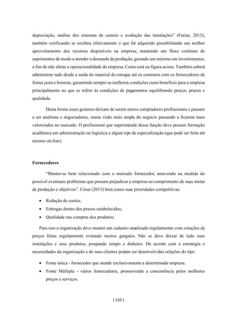 [ 110 ]
depreciação, análise dos sistemas de custeio e avaliação das instalações” (Farias, 2013),
também verificando se recebeu efetivamente o que foi adquirido possibilitando um melhor
aproveitamento dos recursos disponíveis na empresa, mantendo um fluxo contínuo de
suprimentos de modo a atender a demanda da produção, gerando um mínimo em investimentos,
a fim de não afetar a operacionalidade da empresa.Como está na figura acima. Também caberá
administrar tudo desde a saída do material do estoque até os contratos com os fornecedores de
forma justa e honesta, garantindo sempre as melhores condições custo benefício para a empresa
principalmente no que se refere às condições de pagamentos equilibrando preços, prazos e
qualidade.
Desta forma esses gestores deixam de serem meros compradores profissionais e passam
a ser analistas e negociadores, numa visão mais ampla do negócio passando a ficarem mais
valorizados no mercado. O profissional que superintende dessa função deve possuir formação
acadêmica em administração ou logística e algum tipo de especialização (que pode ser feita até
mesmo on-line).
Fornecedores
“Manter-se bem relacionado com o mercado fornecedor, antevendo na medida do
possível eventuais problemas que possam prejudicar a empresa no cumprimento de suas metas
de produção e objetivos”. César (2013) bem como suas prioridades competitivas:
• Redução de custos;
• Entregas dentro dos prazos estabelecidos;
• Qualidade nas compras dos produtos;
Para isso a organização deve manter um cadastro atualizado regularmente com cotações de
preços feitas regularmente evitando muitos gargalos. Não se deve deixar de lado suas
instalações e seus produtos, poupando tempo e dinheiro. De acordo com a estratégia e
necessidades da organização e de seus clientes podem ser desenvolvidas relações do tipo:
• Fonte única - fornecedor que atende exclusivamente a determinada empresa.
• Fonte Múltipla - vários fornecedores, promovendo a concorrência pelos melhores
preços e serviços.
 