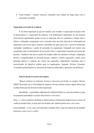 [ 111 ]
• Fonte Simples - compra exclusiva, mantendo uma relação de longo prazo com o
fornecedor escolhido.
Negociação na Gestão de Compras
É um fator importante no que diz respeito, por exemplo, á negociação de preços entre
os fornecedores e o negociador da empresa, é de fundamental importância ter um domínio
relativamente aprofundado quanto ao que se negociará, deve-se considerar a relação entre a
oferta e a demanda, comparando com o mercado como um todo, além de ter informações da
importância dos lucros que a empresa contratante irá gerar para com o possível fornecedor
contratado, medindo-se o poder de persuasão na negociação, instigando até mesmo uma
competição entre os fornecedores de um mesmo item. A negociação é baseada nas teorias das
decisões. Também é fato que as seções de compras estão em constante evolução e adaptação,
devido à competitividade do mercado perante volumes e valores negociados. Tendo como
principal objetivo a redução dos custos nas aquisições, implantando estratégias para a
concretização de objetivos globais para as organizações. Segundo, Silveira, Fernando:
“Considerar primeiramente os interesses da empresa conhecendo e aplicando suas políticas”.
Fatores decisivos na hora da compra
“Buscar conhecer os materiais, serviços e processos envolvidos na compra” Silveira
(2004). De acordo com a necessidade da empresa e de seus clientes existem alguns fatores que
se pode disser que são decisivos numa negociação:
Quantidade - a quantidade adquirida tem influência direta no custo de produção, já que
em pequenas quantidades os preços são maiores e vice-versa;
Preço - o valor econômico atribuído á matéria-prima é diretamente proporcional ao preço de
venda do produto final, ou seja, para um produto caro, matéria-prima cara e vice-versa;
Funcionalidade - o uso a que será destinado o produto final, exige da matéria-prima detalhes
essenciais, como a cor e o estilo;
 