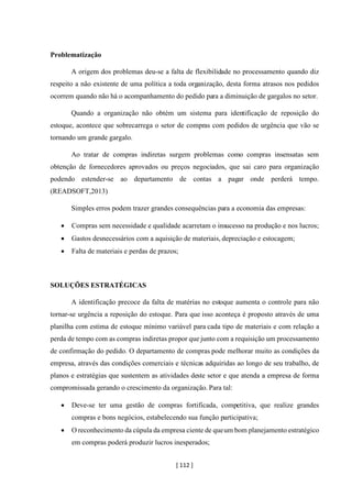 [ 112 ]
Problematização
A origem dos problemas deu-se a falta de flexibilidade no processamento quando diz
respeito a não existente de uma política a toda organização, desta forma atrasos nos pedidos
ocorrem quando não há o acompanhamento do pedido para a diminuição de gargalos no setor.
Quando a organização não obtém um sistema para identificação de reposição do
estoque, acontece que sobrecarrega o setor de compras com pedidos de urgência que vão se
tornando um grande gargalo.
Ao tratar de compras indiretas surgem problemas como compras insensatas sem
obtenção de fornecedores aprovados ou preços negociados, que sai caro para organização
podendo estender-se ao departamento de contas a pagar onde perderá tempo.
(READSOFT,2013)
Simples erros podem trazer grandes consequências para a economia das empresas:
• Compras sem necessidade e qualidade acarretam o insucesso na produção e nos lucros;
• Gastos desnecessários com a aquisição de materiais, depreciação e estocagem;
• Falta de materiais e perdas de prazos;
SOLUÇÕES ESTRATÉGICAS
A identificação precoce da falta de matérias no estoque aumenta o controle para não
tornar-se urgência a reposição do estoque. Para que isso aconteça é proposto através de uma
planilha com estima de estoque mínimo variável para cada tipo de materiais e com relação a
perda de tempo com as compras indiretas propor que junto com a requisição um processamento
de confirmação do pedido. O departamento de compras pode melhorar muito as condições da
empresa, através das condições comerciais e técnicas adquiridas ao longo de seu trabalho, de
planos e estratégias que sustentem as atividades deste setor e que atenda a empresa de forma
compromissada gerando o crescimento da organização. Para tal:
• Deve-se ter uma gestão de compras fortificada, competitiva, que realize grandes
compras e bons negócios, estabelecendo sua função participativa;
• O reconhecimento da cúpula da empresa ciente de queum bom planejamento estratégico
em compras poderá produzir lucros inesperados;
 