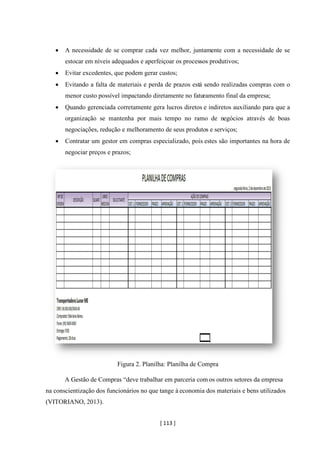 [ 113 ]
• A necessidade de se comprar cada vez melhor, juntamente com a necessidade de se
estocar em níveis adequados e aperfeiçoar os processos produtivos;
• Evitar excedentes, que podem gerar custos;
• Evitando a falta de materiais e perda de prazos está sendo realizadas compras com o
menor custo possível impactando diretamente no faturamento final da empresa;
• Quando gerenciada corretamente gera lucros diretos e indiretos auxiliando para que a
organização se mantenha por mais tempo no ramo de negócios através de boas
negociações, redução e melhoramento de seus produtos e serviços;
• Contratar um gestor em compras especializado, pois estes são importantes na hora de
negociar preços e prazos;
Figura 2. Planilha: Planilha de Compra
A Gestão de Compras “deve trabalhar em parceria com os outros setores da empresa
na conscientização dos funcionários no que tange à economia dos materiais e bens utilizados
(VITORIANO, 2013).
 