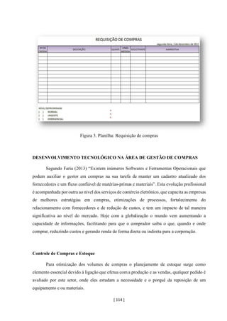 [ 114 ]
Figura 3. Planilha: Requisição de compras
DESENVOLVIMENTO TECNOLÓGICO NA ÁREA DE GESTÃO DE COMPRAS
Segundo Faria (2013) “Existem inúmeros Softwares e Ferramentas Operacionais que
podem auxiliar o gestor em compras na sua tarefa de manter um cadastro atualizado dos
fornecedores e um fluxo confiável de matérias-primas e materiais”. Esta evolução profissional
é acompanhada por outra ao nível dos serviços de comércio eletrônico, que capacita as empresas
de melhores estratégias em compras, otimizações de processos, fortalecimento do
relacionamento com fornecedores e de redução de custos, e tem um impacto de tal maneira
significativa ao nível do mercado. Hoje com a globalização o mundo vem aumentando a
capacidade de informações, facilitando para que o comprador saiba o que, quando e onde
comprar, reduzindo custos e gerando renda de forma direta ou indireta para a corporação.
Controle de Compras e Estoque
Para otimização dos volumes de compras o planejamento de estoque surge como
elemento essencial devido á ligação que efetua com a produção e as vendas, qualquer pedido é
avaliado por este setor, onde eles estudam a necessidade e o porquê da reposição de um
equipamento e ou materiais.
 