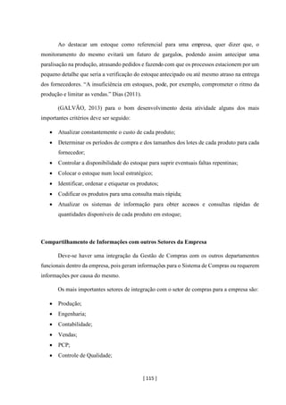 [ 115 ]
Ao destacar um estoque como referencial para uma empresa, quer dizer que, o
monitoramento do mesmo evitará um futuro de gargalos, podendo assim antecipar uma
paralisação na produção, atrasando pedidos e fazendo com que os processos estacionem por um
pequeno detalhe que seria a verificação do estoque antecipado ou até mesmo atraso na entrega
dos fornecedores. “A insuficiência em estoques, pode, por exemplo, comprometer o ritmo da
produção e limitar as vendas.” Dias (2011).
(GALVÃO, 2013) para o bom desenvolvimento desta atividade alguns dos mais
importantes critérios deve ser seguido:
• Atualizar constantemente o custo de cada produto;
• Determinar os períodos de compra e dos tamanhos dos lotes de cada produto para cada
fornecedor;
• Controlar a disponibilidade do estoque para suprir eventuais faltas repentinas;
• Colocar o estoque num local estratégico;
• Identificar, ordenar e etiquetar os produtos;
• Codificar os produtos para uma consulta mais rápida;
• Atualizar os sistemas de informação para obter acessos e consultas rápidas de
quantidades disponíveis de cada produto em estoque;
Compartilhamento de Informações com outros Setores da Empresa
Deve-se haver uma integração da Gestão de Compras com os outros departamentos
funcionais dentro da empresa, pois geram informações para o Sistema de Compras ou requerem
informações por causa do mesmo.
Os mais importantes setores de integração com o setor de compras para a empresa são:
• Produção;
• Engenharia;
• Contabilidade;
• Vendas;
• PCP;
• Controle de Qualidade;
 