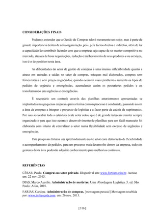 [ 116 ]
CONSIDERAÇÕES FINAIS
Podemos entender que a Gestão de Compras não é meramente um setor, mas é parte de
grande importância dentro de uma organização, pois,gera lucros diretos e indiretos, além de ter
a capacidade de contribuir fazendo com que a empresa seja capaz de se manter competitiva no
mercado, através de boas negociações, redução e melhoramento de seus produtos e ou serviços,
isso é o de positivo nesta área.
As dificuldades do setor de gestão de compras é uma imensa inflexibilidade quanto a
atraso em entradas e saídas no setor de compras, estoques mal elaborados, compras sem
fornecedores e sem preços negociados, quando ocorrem esses problemas aumenta os tipos de
pedidos de urgência e emergências, acumulando assim os posteriores pedidos e os
transformando em urgências e emergências.
É necessário um controle através das planilhas anteriormente apresentadas se
implantadas nas pequenas empresas para a forma comoo processo é conduzido, passando assim
a área de compras a integrar o processo de logística e a fazer parte da cadeia de suprimentos.
Por isso ao avaliar toda a estrutura deste setor notou que é de grande interesse manter sempre
organizado e para que isso ocorra o desenvolvimento de planilhas para um fácil manuseio foi
elaborada com intuito de centralizar o setor numa flexibilidade sem excesso de urgências e
emergências.
Para pesquisas futuras um aprofundamento neste setor com elaboração de flexibilidade
e acompanhamento de pedidos, para um processo mais desenvolto dentro da empresa, todos os
gestores desta área podendo adquirir conhecimento para melhorias continuas.
REFERÊNCIAS
CÉSAR, Paulo. Compras no setor privado. Disponível em: www.fortium.edu.br. Acesso
em: 22 nov. 2013.
DIAS, Marco Aurelio. Administração de matérias: Uma Abordagem Logística. 5. ed. São
Paulo: Atlas, 2010.
FARIAS, Cardine. Administração de compras. [mensagem pessoal] Mensagem recebida
por: www.infoescola.com. em: 26 nov. 2013.
 