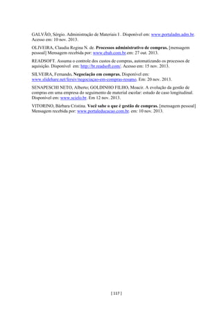 [ 117 ]
GALVÃO, Sérgio. Administração de Materiais I . Disponível em: www.portaladm.adm.br.
Acesso em: 10 nov. 2013.
OLIVEIRA, Claudia Regina N. de. Processos administrativo de compras. [mensagem
pessoal] Mensagem recebida por: www.ebah.com.br.em: 27 out. 2013.
READSOFT. Assuma o controle dos custos de compras, automatizando os processos de
aquisição. Disponível em: http://br.readsoft.com/. Acesso em: 15 nov. 2013.
SILVEIRA, Fernando. Negociação em compras. Disponível em:
www.slidehare.net/fersiv/negociaçao-em-compras-resumo. Em: 20 nov. 2013.
SENAPESCHI NETO, Alberto; GOLDINHO FILHO, Moacir. A evolução da gestão de
compras em uma empresa do seguimento de material escolar: estudo de caso longitudinal.
Disponível em: www.scielo.br. Em 12 nov. 2013.
VITORINO, Bárbara Cristina. Você sabe o que é gestão de compras. [mensagem pessoal]
Mensagem recebida por: www.portaleducacao.com.br. em: 10 nov. 2013.
 