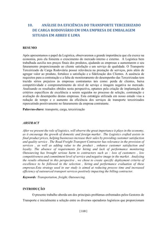[ 118 ]
10. ANÁLISE DA EFICIÊNCIA DO TRANSPORTE TERCEIRIZADO
DE CARGA RODOVIÁRIO EM UMA EMPRESA DE EMBALAGEM
SITUADA EM ABREU E LIMA
RESUMO
Após apresentamos o papel da Logística, observaremos a grande importância que ela exerce na
economia, pois ela fomenta o crescimento do mercado interno e externo. A Logística bem
trabalhada auxilia nos preços finais dos produtos, ajudando as empresas a aumentarem o seu
faturamento proporcionando ao cliente satisfação e um serviço de qualidade. O Transporte
Terceirizado de Carga Rodoviária possui relevância na prestação de serviços, pois além de
agregar valor ao produto, fortalece a satisfação e a fidelização dos Clientes. A ausência de
requisitos para a contratação e a falta de monitoramento do desempenho das Terceirizadas tem
trazido sérios prejuízos às empresas contratantes tais como: perda de clientes, baixa
competitividade e comprometimento do nível de serviço e imagem negativa no mercado.
Analisando os resultados obtidos nesta perspectiva, optamos pela criação de implantação de
critérios específicos de excelência a serem seguidos no processo de seleção, contratação e
avaliação do desempenho destas empresas. Esta estratégia utilizada em nosso estudo visa a
redução de tempo e o aumento da eficiência dos serviços de transporte terceirizados
repercutindo positivamente no faturamento da empresa contratante.
Palavras-chave: transporte, carga, terceirização
ABSTRACT
After we present the role of logistics, will observe the great importance it plays in the economy,
as it encourage the growth of domestic and foreign market . The Logistics crafted assists in
final product prices, helping businesses increase their sales by providing customer satisfaction
and quality service . The Road Freight Transport Contractor has relevance in the provision of
services , as well as adding value to the product , enhance customer satisfaction and
loyalty. The absence of requirements for hiring and lack of performance monitoring
Outsourcing has brought serious harm to contractors such as : loss of customers , low
competitiveness and commitment level of service and negative image in the market . Analyzing
the results obtained in this perspective , we chose to create specific deployment criteria of
excellence to be followed in the selection , hiring and performance evaluation of these
empresas.Esta strategy used in our study is aimed at reducing process time and increased
efficiency of outsourced transport services positively impacting the billing contractor.
Keywords: Transportation, freight, Outsourcing.
INTRODUÇÃO
O presente trabalho aborda um dos principais problemas enfrentados pelos Gestores de
Transporte e inicialmente a seleção entre os diversos operadores logísticos que proporcionam
 