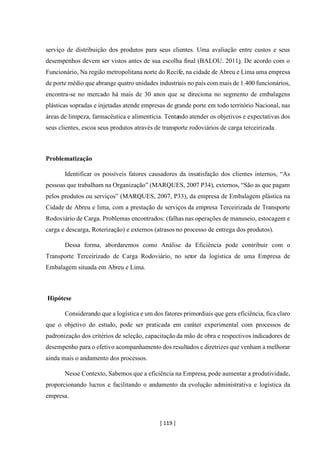 [ 119 ]
serviço de distribuição dos produtos para seus clientes. Uma avaliação entre custos e seus
desempenhos devem ser vistos antes de sua escolha final (BALOU. 2011). De acordo com o
Funcionário, Na região metropolitana norte do Recife, na cidade de Abreu e Lima uma empresa
de porte médio que abrange quatro unidades industriais no país com mais de 1.400 funcionários,
encontra-se no mercado há mais de 30 anos que se direciona no segmento de embalagens
plásticas sopradas e injetadas atende empresas de grande porte em todo território Nacional, nas
áreas de limpeza, farmacêutica e alimentícia. Tentando atender os objetivos e expectativas dos
seus clientes, escoa seus produtos através de transporte rodoviários de carga terceirizada.
Problematização
Identificar os possíveis fatores causadores da insatisfação dos clientes internos, “As
pessoas que trabalham na Organização” (MARQUES, 2007 P34), externos, “São as que pagam
pelos produtos ou serviços” (MARQUES, 2007, P33), da empresa de Embalagem plástica na
Cidade de Abreu e lima, com a prestação de serviços da empresa Terceirizada de Transporte
Rodoviário de Carga. Problemas encontrados: (falhas nas operações de manuseio, estocagem e
carga e descarga, Roterização) e externos (atrasos no processo de entrega dos produtos).
Dessa forma, abordaremos como Análise da Eficiência pode contribuir com o
Transporte Terceirizado de Carga Rodoviário, no setor da logística de uma Empresa de
Embalagem situada em Abreu e Lima.
Hipótese
Considerando que a logística e um dos fatores primordiais que gera eficiência, fica claro
que o objetivo do estudo, pode ser praticada em caráter experimental com processos de
padronização dos critérios de seleção, capacitação da mão de obra e respectivos indicadores de
desempenho para o efetivo acompanhamento dos resultados e diretrizes que venham a melhorar
ainda mais o andamento dos processos.
Nesse Contexto, Sabemos que a eficiência na Empresa, pode aumentar a produtividade,
proporcionando lucros e facilitando o andamento da evolução administrativa e logística da
empresa.
 