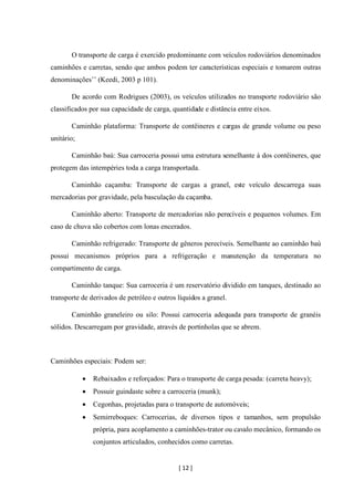 [ 12 ]
O transporte de carga é exercido predominante com veículos rodoviários denominados
caminhões e carretas, sendo que ambos podem ter características especiais e tomarem outras
denominações’’ (Keedi, 2003 p 101).
De acordo com Rodrigues (2003), os veículos utilizados no transporte rodoviário são
classificados por sua capacidade de carga, quantidade e distância entre eixos.
Caminhão plataforma: Transporte de contêineres e cargas de grande volume ou peso
unitário;
Caminhão baú: Sua carroceria possui uma estrutura semelhante à dos contêineres, que
protegem das intempéries toda a carga transportada.
Caminhão caçamba: Transporte de cargas a granel, este veículo descarrega suas
mercadorias por gravidade, pela basculação da caçamba.
Caminhão aberto: Transporte de mercadorias não perecíveis e pequenos volumes. Em
caso de chuva são cobertos com lonas encerados.
Caminhão refrigerado: Transporte de gêneros perecíveis. Semelhante ao caminhão baú
possui mecanismos próprios para a refrigeração e manutenção da temperatura no
compartimento de carga.
Caminhão tanque: Sua carroceria é um reservatório dividido em tanques, destinado ao
transporte de derivados de petróleo e outros líquidos a granel.
Caminhão graneleiro ou silo: Possui carroceria adequada para transporte de granéis
sólidos. Descarregam por gravidade, através de portinholas que se abrem.
Caminhões especiais: Podem ser:
• Rebaixados e reforçados: Para o transporte de carga pesada: (carreta heavy);
• Possuir guindaste sobre a carroceria (munk);
• Cegonhas, projetadas para o transporte de automóveis;
• Semirreboques: Carrocerias, de diversos tipos e tamanhos, sem propulsão
própria, para acoplamento a caminhões-trator ou cavalo mecânico, formando os
conjuntos articulados, conhecidos como carretas.
 