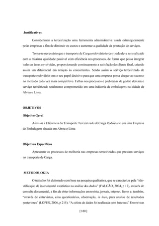 [ 120 ]
Justificativas
Considerando a terceirização uma ferramenta administrativa usada estrategicamente
pelas empresas a fim de diminuir os custos e aumentar a qualidade da prestação de serviços.
Torna-se necessário que o transporte de Carga rodoviário terceirizado deva ser realizado
com a máxima qualidade possível com eficiência nos processos, de forma que possa integrar
todas as áreas envolvidas, proporcionando continuamente a satisfação do cliente final, criando
assim um diferencial em relação às concorrentes. Sendo assim o serviço terceirizado de
transporte rodoviário tem o seu papel decisivo para que uma empresa possa chegar ao sucesso
no mercado cada vez mais competitivo. Falhas nos processos e problemas de gestão deixam o
serviço terceirizado totalmente comprometido em uma indústria de embalagens na cidade de
Abreu e Lima.
OBJETIVOS
Objetivo Geral
Analisar a Eficiência do Transporte Terceirizado deCarga Rodoviário em uma Empresa
de Embalagem situada em Abreu e Lima
Objetivos Específicos
Apresentar os processos de melhoria nas empresas terceirizadas que prestam serviços
no transporte de Carga.
METODOLOGIA
O trabalho foi elaborado com base na pesquisa qualitativa, que se caracteriza pela “não-
utilização de instrumental estatístico na análise dos dados” (FALCÃO, 2004, p 17), através de
consulta documental, a fim de obter informações emrevista, jornais, internet, livros e, também,
“através de entrevistas, e/ou questionários, observação, in loco, para análise de resultados
posteriores” (LOPES, 2006, p 215). “A coleta de dados foi realizada com base nas” Entrevistas
 