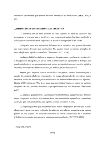 [ 121 ]
estruturada caracterizam por questões fechadas apresentada ao entrevistado “(REIS, 2010, p
65).
A IMPORTÂNCIA DO TRANSPORTE NA LOGÍSTICA
O transporte tem um papel essencial no fluxo logístico, ele ajuda na circulação das
mercadorias e bens em todo o território, e nos processos da cadeia logística, atendendo a
solicitação do consumidor final, respeitando os prazos de entregas (MOURA 2008).
A logística nasce pela necessidade do homem de se locomover para grandes distâncias
em pouco tempo, levando seus suprimentos. Nas guerras temos os maiores exemplos do
exercício pleno da logística como afirma Christopher (1997, p 240)
Ao Longo da história do homem, as guerras têm sido ganhas e perdidas através do poder
e da capacidade da logística, ou de sua Falta, o deslocamento de suprimentos e de tropas, em
grandes distâncias, e em um curto espaço de tempo, se constituiu em um exercício logístico
altamente proficiente e determinou vitórias, ou derrotas, em diversas ocasiões.
Depois que a logística é usada na eficiência das guerras, torna-se ferramenta para a
criação de competitividade nas organizações. No mundo globalizado são necessários meios
eficientes e eficazes na circulação de mercadorias em âmbito internacionais e/ou regionais.
Batista (2008) afirma que “Não é por acaso que, nos Estados Unidos, os custos em logística
atingem a cifra de 1,1 trilhões de dólares, o que significa cerca de 10% do enorme PIB daquele
país”.
As empresas que entendem a logística como melhor forma de agregar valores e diminuir
custos conquistam os clientes pela observação de suas necessidades superando as expectativas
destes, no qual o investimento na área logística se torna necessário. Assim,
As organizações têm que descobrirem quais são as componentes de valor que os seus
clientes apreciam e procurar a realização de ações que se traduzam na agregação de valores
perante os seus clientes. No horizonte econômico do Brasil à necessidade de as empresas
trabalharem em cadeias que agreguem valores para os seus clientes (BATISTA, 2008).
Transporte próprio
 
