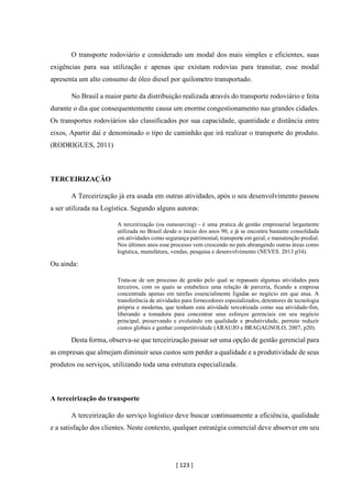 [ 123 ]
O transporte rodoviário e considerado um modal dos mais simples e eficientes, suas
exigências para sua utilização e apenas que existam rodovias para transitar, esse modal
apresenta um alto consumo de óleo diesel por quilometro transportado.
No Brasil a maior parte da distribuição realizada através do transporte rodoviário e feita
durante o dia que consequentemente causa um enorme congestionamento nas grandes cidades.
Os transportes rodoviários são classificados por sua capacidade, quantidade e distância entre
eixos, Apartir daí e denominado o tipo de caminhão que irá realizar o transporte do produto.
(RODRIGUES, 2011)
TERCEIRIZAÇÃO
A Terceirização já era usada em outras atividades, após o seu desenvolvimento passou
a ser utilizada na Logística. Segundo alguns autores:
A terceirização (ou outsourcing) - é uma pratica de gestão empresarial largamente
utilizada no Brasil desde o inicio dos anos 90, e já se encontra bastante consolidada
em atividades como segurança patrimonial, transporte em geral, e manutenção predial.
Nos últimos anos esse processo vem crescendo no país abrangendo outras áreas como
logística, manufatura, vendas, pesquisa e desenvolvimento (NEVES. 2013 p34).
Ou ainda:
Trata-se de um processo de gestão pelo qual se repassam algumas atividades para
terceiros, com os quais se estabelece uma relação de parceria, ficando a empresa
concentrada apenas em tarefas essencialmente ligadas ao negócio em que atua. A
transferência de atividades para fornecedores especializados, detentores de tecnologia
própria e moderna, que tenham esta atividade terceirizada como sua atividade-fim,
liberando a tomadora para concentrar seus esforços gerenciais em seu negócio
principal, preservando e evoluindo em qualidade e produtividade, permite reduzir
custos globais e ganhar competitividade (ARAUJO e BRAGAGNOLO, 2007, p20).
Desta forma, observa-se que terceirização passar ser uma opção de gestão gerencial para
as empresas que almejam diminuir seus custos sem perder a qualidade e a produtividade de seus
produtos ou serviços, utilizando toda uma estrutura especializada.
A terceirização do transporte
A terceirização do serviço logístico deve buscar continuamente a eficiência, qualidade
e a satisfação dos clientes. Neste contexto, qualquer estratégia comercial deve absorver em seu
 