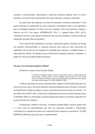 [ 124 ]
cotidiano a economicidade, selecionando o modal que realmente agregue valor ao serviço
prestado e ao mesmo tempo representante um menor custo para a empresa contratante.
Na maior parte das empresas, as rotinas de transporte constituem atualmente 1/3 dos
gastos realizados na composição dos custos logísticos, consolidando assim a sua importância
para os resultados esperados. Os fretes que são os grandes vilões neste processo, chegam a
absorver até 60 % dos gastos. (RODRIGUES, 2011). E, segundo Balou (2011, p115),
“transporte com baixo custo impacta diretamente nos custos de produção e respectivamente na
composição do preço final dos produtos”.
Com o aumento da competição no mercado, o desejo por rapidez e eficiência na entrega
dos produtos comercializados, as empresas precisam estar cada vez mais conscientes da
importância de investir em um transporte de qualidade para aumentar a competitividade e a
fidelização dos clientes. Na medida em que a eficiência do transporte aumenta, a satisfação e o
padrão de vida da sociedade também aumentam.
Por que as terceirizações logísticas falham?
Conforme os autores as terceirizadas falham:
É necessária avaliação contínua e todos os ajustes para acertar na implementação da
terceirização, as falhas podem está em qualquer parte do processo, entre outros
motivos a “falta de confiança e respeito, de comunicação que pode causar uma ruptura
na relação cliente-empresa” (CAIM; DISHNER, 2008).
A falha na prestação de serviço oferecida pelas empresas Terceirizadas pode partir de
motivos diversos, que se não forem adotados outros procedimentos para correção no momento
da identificação da falha em ambas as partes, possivelmente haverá rescisão de contrato. É o
que afirma Neves (2013, p42), “à falta de acompanhamento dos processos pelos gestores, baixa
visibilidade, falhas na comunicação, gerando prejuízo para empresa contratante, podendo levar
ao encerramento dos contratos”.
O tempo gasto, também é relevante, “avaliando a produtividade e sucesso, quando este
é o caso, além do relacionamento, que deve ser seriamente analisado e reformulado,
verificando-se as relações de acordo com a culturado cliente, objetivos e expectativas” (CAIM;
DISHNER, 2008), para que seja viável a implementação.
 