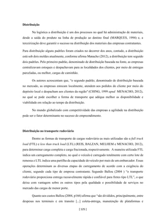 [ 125 ]
Distribuição
Na logística a distribuição é um dos processos no qual há administração de materiais,
desde a saída do produto na linha de produção ao destino final (MARQUES, 1994) e, a
terceirização deve garantir o sucesso na distribuição dos materiais das empresas contratantes.
Para distribuição alguns padrões foram criados no decorrer dos anos, contudo, a distribuição
está sob dois moldes atualmente, conforme afirma Menacho (2012), a distribuição tem seguido
dois padrões. Pelo primeiro padrão, denominado de distribuição baseada na fonte, as empresas
centralizavam estoques e despachavam para as localidades dos clientes, por meio de entregas
parceladas, ou melhor, cargas de caminhão.
Os autores acrescentam que, “o segundo padrão, denominado de distribuição baseada
no mercado, as empresas estocam localmente, atendem aos pedidos do cliente por meio do
depósito local e despacham aos clientes da região" (CHING, 1999 apud MENACHO, 2012),
no qual se pode escolher a forma de transporte que adéqua melhor as disponibilidade e
viabilidade em relação ao tempo da distribuição.
No mundo globalizado com competitividade das empresas a agilidade na distribuição
pode ser o fator determinante no sucesso do empreendimento.
Distribuição no transporte rodoviário
Dentre as formas de transporte de cargas rodoviário as mais utilizadas são a full truck
load (FTL) e less than truck load (LTL) (REIS, BALZAN, MELHEM e MENACHO, 2012),
para determinar carga completa e carga fracionada,respectivamente. A maneira utilizada FTL
indica um carregamento completo, no qual o veículo é carregado totalmente com certo lote de
remessa e LTL indica uma partilha da capacidade doveículo por mais de um embarcador. Essas
operações determinam as diversas etapas do carregamento de acordo com a exigência do
cliente, segundo cada tipo de empresa contratante. Segundo Ballou (2004 ) “o transporte
rodoviário proporciona entrega razoavelmente rápida e confiável para fretes tipo LTL”, o que
deixa com vantagem sobre os outros tipos pela qualidade e possibilidade de serviços no
mercado das cargas de menor porte.
Quanto aos custos Ballou (2004, p166) afirma que “são divididos, principalmente, entre
despesas nos terminais e em transito [...] coleta-entrega, manutenção de plataformas e
 