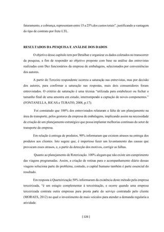 [ 126 ]
faturamento, e cobrança, representam entre 15 a 25%dos custos totais”, justificando a vantagem
do tipo de contrato por frete LTL.
RESULTADOS DA PESQUISA E ANÁLISE DOS DADOS
O objetivo desse capítulo tem por Detalhar e organizar os dados coletados no transcorrer
da pesquisa, a fim de responder ao objetivo proposto com base na análise das entrevistas
realizadas com Dez funcionários da empresa de embalagens, selecionados por conveniências
dos autores.
A partir do Terceiro respondente ocorreu a saturação nas entrevistas, mas por decisão
dos autores, para confirmar a saturação nas respostas, mais dois consumidores foram
entrevistados. O critério de saturação é uma técnica “utilizada para estabelecer ou fechar o
tamanho final de uma amostra em estudo, interrompendo a captação de novos componentes.”
(FONTANELLA, RICAS e TURATO, 2008, p.17).
Foi constatado que 100% dos entrevistados relataram a falta de um planejamento na
área do transporte, pelos gestores da empresa de embalagens, implicando assim na necessidade
de criação de um planejamento estratégico que possaimplantar melhorias contínuas do setor de
transporte da empresa.
Em relação à entrega de produtos, 90% informaram que existem atrasos na entrega dos
produtos aos clientes. Isto sugere que, é imperioso fazer um levantamento das causas que
provocam esses atrasos, e, a partir da detecção dos motivos, corrigir as falhas.
Quanto ao planejamento de Roterização. 100% alegamque não existe um cumprimento
das viagens programadas. Assim, a criação de rotinas para o acompanhamento diário dessas
viagens soluciona parte do problema, contudo, o capital humano também é parte essencial do
resultado.
Em resposta à Quarteirização 50% informaram da existência deste método pela empresa
terceirizada, “é um estagio complementar á terceirização, e ocorre quando uma empresa
terceirizada contrata outra empresas para presta parte do serviço contratado pelo cliente
(MORAES, 2012) no qual o investimento de mais veículos para atender a demanda regularia a
atividade.
 