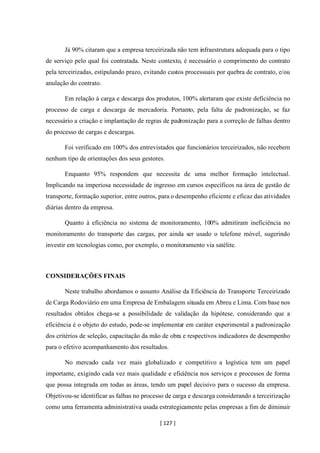 [ 127 ]
Já 90% citaram que a empresa terceirizada não tem infraestrutura adequada para o tipo
de serviço pelo qual foi contratada. Neste contexto, é necessário o comprimento do contrato
pela terceirizadas, estipulando prazo, evitando custos processuais por quebra de contrato, e/ou
anulação do contrato.
Em relação à carga e descarga dos produtos, 100% alertaram que existe deficiência no
processo de carga e descarga de mercadoria. Portanto, pela falta de padronização, se faz
necessário a criação e implantação de regras de padronização para a correção de falhas dentro
do processo de cargas e descargas.
Foi verificado em 100% dos entrevistados que funcionários terceirizados, não recebem
nenhum tipo de orientações dos seus gestores.
Enquanto 95% respondem que necessita de uma melhor formação intelectual.
Implicando na imperiosa necessidade de ingresso em cursos específicos na área de gestão de
transporte, formação superior, entre outros, para o desempenho eficiente e eficaz das atividades
diárias dentro da empresa.
Quanto à eficiência no sistema de monitoramento, 100% admitiram ineficiência no
monitoramento do transporte das cargas, por ainda ser usado o telefone móvel, sugerindo
investir em tecnologias como, por exemplo, o monitoramento via satélite.
CONSIDERAÇÕES FINAIS
Neste trabalho abordamos o assunto Análise da Eficiência do Transporte Terceirizado
de Carga Rodoviário em uma Empresa de Embalagem situada em Abreu e Lima. Com base nos
resultados obtidos chega-se a possibilidade de validação da hipótese, considerando que a
eficiência é o objeto do estudo, pode-se implementar em caráter experimental a padronização
dos critérios de seleção, capacitação da mão de obra e respectivos indicadores de desempenho
para o efetivo acompanhamento dos resultados.
No mercado cada vez mais globalizado e competitivo a logística tem um papel
importante, exigindo cada vez mais qualidade e eficiência nos serviços e processos de forma
que possa integrada em todas as áreas, tendo um papel decisivo para o sucesso da empresa.
Objetivou-se identificar as falhas no processo de carga e descarga considerando a terceirização
como uma ferramenta administrativa usada estrategicamente pelas empresas a fim de diminuir
 