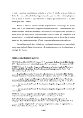 [ 128 ]
os custos e aumentar a qualidade da prestação de serviços. O trabalho teve suas limitações,
dentre elas a impossibilidade de fazer a pesquisa in loco, por não obter a autorização para tal
feito, e, ainda, a maioria do capital humano da empresa pesquisada recusar-se a prestar
informações sobre a empresa.
Através da entrevista observou-se falhas no planejamento e/ou execução nas diversas
etapas, tanto na área administrativa, de gestão, quanto na operacional. Os dados mostram que a
prioridade está em contratar o mais barato e a qualidade fica em segundo plano, preço baixo e
prazo curto, o que pode acarretar em qualidade ruim. Apontam, ainda, que falta padronização
nas operações e a inexistência de aperfeiçoamento profissional, tanto no alto escalão da empresa
quanto nos funcionários operacionais, dificulta a contínua melhoria do empreendimento.
A nossa hipótese poderá ser validada com a implantação desses processos que conduzirá
a empresa ao maior nível de profissionalismo e de excelência nos seus serviços impactando na
satisfação dos clientes.
REFERÊNCIAS BIBLIOGRÁFICAS
ARAUJO, Jose; BRAGAGNOLO, Marcelo. A Terceirização da Logística de Distribuição.
2007 < disponível em www.administradores.com.br > Acessado em 15 de outubro de 2013
BALLOU, Ronald H. Logística Empresarial Transporte, Administração de Materiais e
Distribuição Física: Logística - Uma função essencial na empresa. São Paulo. 1ª ed.
Editora Atlas. Cap. I. p18,. 2011.
______ Logística Empresarial Transporte, Administração de Materiais e Distribuição
Física: O sistema de Transporte. São Paulo. 1ª ed. Editora Atlas. Cap. VI p. 113 -115. 2011.
______. Logística Empresarial Transporte, Administração de Materiais e Distribuição
Física: Administração de Tráfego. São Paulo. 1ª ed. Editora Atlas. Cap. VII p. 137. 2011.
______. Gerenciamento da Cadeia de Suprimentos: Logística Empresarial. São Paulo. 5ª
ed.p155, 2004.
______. Gerenciamento da Cadeia de Suprimentos: Logística Empresarial. São Paulo. 5ª
ed.p166, 2004.
BATISTA, Fernando. Logística importância para economia. Disponível em:
<http://fernandobatistabr.blogspot.com.br>. Acesso em: 20 agosto de 2013.
BOWERSOX, Donald J; CLOSS. David J. Logística Empresarial: o processo de
integração da cadeia de suprimento. São Paulo. Editora Atlas. Cap. X, p 280 e 281. 2010
______. Logística Empresarial: o processo de integração da cadeia de suprimento. São
Paulo. Editora Atlas. CAP. XI, p. 303 – 306. 2010.
 