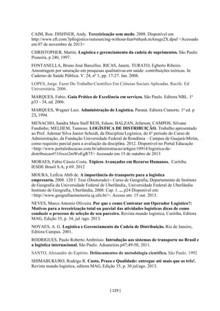 [ 129 ]
CAIM, Ron. DISHNER, Andy. Terceirização sem medo. 2008. Disponível em
http://www.eft.com/3pllogistics/outsourcing-without-fear#sthash.mAnugs2X.dpuf <Acessado
em 07 de novembro de 2013>
CHRISTOPHER, Martin. Logística e gerenciamento da cadeia de suprimentos. São Paulo:
Pioneira, p 240, 1997.
FONTANELLA, Bruno José Barcellos. RICAS, Janete. TURATO, Egberto Ribeiro.
Amostragem por saturação em pesquisas qualitativas em saúde: contribuições teóricas. In
Caderno de Saúde Pública. V. 24, nº 1, pp. 17-27. Jan. 2008.
LOPES, Jorge. Fazer Do Trabalho Científico Em Ciências Sociais Aplicadas. Recife. Ed
Universitária. 2006.
MARQUES, Fabio. Guia Prático de Excelência em serviços. São Paulo. Editora NBL. 1ª
p33 - 34, ed. 2006.
MARQUES, Wagner Luiz. Administração de Logística. Paraná. Editora Cianorte. 1ª ed. p
23, 1994.
MENACHO, Sandra Mara Staff REIS, Edson; BALZAN, Jefarson; CAMPOS, Silvane
Fandinho; MELHEM, Tannous. LOGÍSTICA DE DISTRIBUIÇÃO. Trabalho apresentado
ao Prof. Ademar Silva Junior Scheidt, da Disciplina Logística, do 6º período do Curso de
Administração, da Fundação Universidade Federal de Rondônia – Campus de Guajará-Mirim,
como requisito parcial para a avaliação da disciplina. 2012. Disponível no Portal Educação
<http://www.portaleducacao.com.br/administracao/artigos/10914/logistica-de-
distribuicao#!1#ixzz2mWoEgR75> Acessado em 15 de outubro de 2013
MORAES, Fabio Cássio Costa. Tópicos Avançados em Recurso Humanos. Curitiba.
IESDE Brasil S.A, p 69. 2012
MOURA, LetÍcia Abib de. A importância do transporte para a logística
empresaria. 2008. 120 f. Tese (Doutorado) - Curso de Geografia, Departamento de Instituto
de Geografia da Universidade Federal de Uberlândia., Universidade Federal de Uberlândia
Instituto de Geografia, Uberlândia, 2008. Cap. 1. ... p24 Disponível em:
<http://www.geografiaememoria.ig.ufu.br/>. Acesso em: 15 out. 2013.
NEVES, Marco Antonio Oliveira. Por que e como Contratar um Operador Logístico?:
Motivos para a terceirização total ou parcial das atividades logísticas dicas de como
conduzir o processo de seleção de seu parceiro. Revista mundo logística, Curitiba, Editora
MAG, Edição 35, p. 34, jul /ago. 2013.
NOVAES, A. G. Logística e Gerenciamento da Cadeia de Distribuição. Rio de Janeiro,
Editora Campus. 2001.
RODRIGUES, Paulo Roberto Ambrósio. Introdução aos sistemas de transporte no Brasil e
a logística internacional. São Paulo. Aduaneiras.p47,49-50, 2011.
SANTO, Alexandre do Espírito. Delineamentos de metodologia científica. São Paulo. 1992
SHIMABUKURO, Rodrigo R. Custo, Prazo e Qualidade: entregue até mais que os três!.
Revista mundo logística, editora MAG, Edição 35, p. 30 jul/ago. 2013.
 