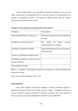 [ 13 ]
Conforme Keedi (2003), suas capacidades de transporte dependem de sua força de
tração, tamanho, bem como quantidade de eixos. O peso do veículo em si é denominado de tara
enquanto sua capacidade de carga é a sua lotação, no inglês payload, sendo que somados
representam o peso bruto total do veículo.
Vantagens e Desvantagens do Transporte Rodoviário quadro 1
Vantagens Desvantagens
Maior disponibilidade de vias de acesso Maior custo operacional e menor capacidade
de carga
Possibilita o serviço porta a porta Nas épocas de festas, provoca
congestionamento nas estradas
Embarques e partidas mais rápidos Desgasta prematuramente a infra-estrutura da
malha rodoviária
Favorece os embarques de pequenos lotes
Facilidade de substituir o veiculo em caso de
quebra ou acidente
Maior rapidez de entrega
Quadro 1: vantagens e desvantagens decorrentes da utilização do modal rodoviário para
transportes de cargas
Fonte: Paulo Ambrósio Rodrigues (2011, p.54)
Órgão Regulador
Cabe à ANTT (Agencia Nacional de Transportes Terrestres), atribuição especifica e
pertinentes ao transporte rodoviário de cargas, promover estudos e levantamentos relativos à
frota de caminhões, empresas constituídas e operadores autônomos, bem como organizar e
manter um registro nacional de transportadores rodoviários de carga (RNTRC).
 